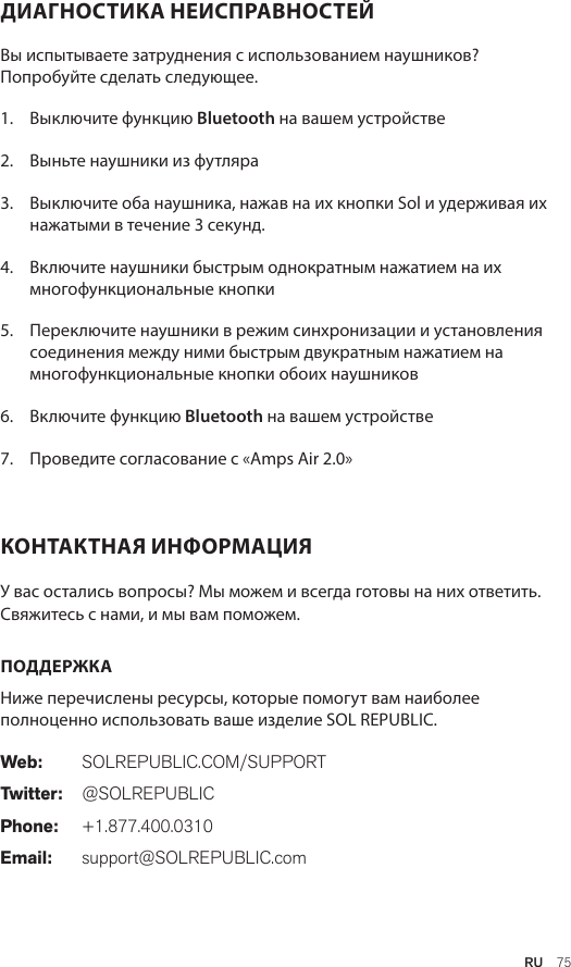 RU  75ДИАГНОСТИКА НЕИСПРАВНОСТЕЙ Вы испытываете затруднения с использованием наушников? Попробуйте сделать следующее.1.  Выключите функцию Bluetooth на вашем устройстве2.  Выньте наушники из футляра3.   Выключите оба наушника, нажав на их кнопки Sol и удерживая их нажатыми в течение 3 секунд.4.   Включите наушники быстрым однократным нажатием на их многофункциональные кнопки5.   Переключите наушники в режим синхронизации и установления соединения между ними быстрым двукратным нажатием на  многофункциональные кнопки обоих наушников6.   Включите функцию Bluetooth на вашем устройстве7.   Проведите согласование с «Amps Air 2.0»КОНТАКТНАЯ ИНФОРМАЦИЯ У вас остались вопросы? Мы можем и всегда готовы на них ответить. Свяжитесь с нами, и мы вам поможем. ПОДДЕРЖКА Ниже перечислены ресурсы, которые помогут вам наиболее полноценно использовать ваше изделие SOL REPUBLIC. Web: SOLREPUBLIC.COM/SUPPORTTwitter: @SOLREPUBLICPhone: +1.877.400.0310Email: support@SOLREPUBLIC.com