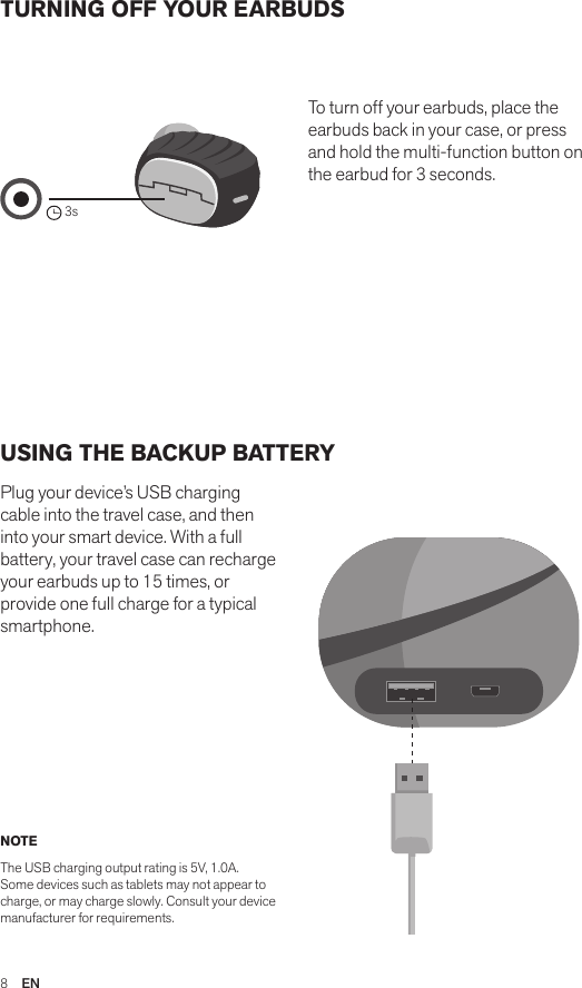 8  ENTURNING OFF YOUR EARBUDSUSING THE BACKUP BATTERYPlug your device’s USB charging cable into the travel case, and then into your smart device. With a full battery, your travel case can recharge your earbuds up to 15 times, or provide one full charge for a typical smartphone.To turn off your earbuds, place the earbuds back in your case, or press and hold the multi-function button on the earbud for 3 seconds. NOTEThe USB charging output rating is 5V, 1.0A. Some devices such as tablets may not appear to charge, or may charge slowly. Consult your device manufacturer for requirements.Amps Air 2.0Bluetooth®DevicesAmps Air MonoBluetooth®Devices3sAmps Air 2.0Bluetooth®DevicesAmps Air MonoBluetooth®DevicesAmps Air 2.0Bluetooth®DevicesAmps Air MonoBluetooth®Devices