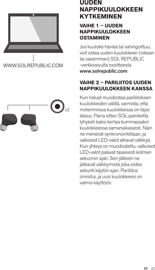 Amps Air 2.0Bluetooth®DevicesAmps Air MonoBluetooth®Devicesx2WWW.SOLREPUBLIC.COMAmps AirBluetooth®DevicesAmps Air MonoBluetooth®DevicesVAIHE 1 – UUDEN NAPPIKUULOKKEEN OSTAMINEN Jos kuuloke häviää tai vahingoittuu, voit ostaa uuden kuulokkeen (oikean tai vasemman) SOL REPUBLIC -verkkosivulta osoitteesta  www.solrepublic.com VAIHE 2 – PARILIITOS UUDEN NAPPIKUULOKKEEN KANSSA Kun haluat muodostaa pariliitoksen kuulokkeiden välillä, varmista, että molemmissa kuulokkeissa on täysi lataus. Paina sitten SOL-painiketta lyhyesti kaksi kertaa kummassakin kuulokkeessa samanaikaisesti. Näin ne menevät synkronointitilaan, ja valkoiset LED-valot alkavat välkkyä. Kun yhteys on muodostettu, valkoiset LED-valot palavat tasaisesti kolmen sekunnin ajan. Sen jälkeen ne jatkavat välkkymistä joka viides sekunti käytön ajan. Pariliitos onnistui, ja uusi kuulokkeesi on valmis käyttöön.UUDEN NAPPIKUULOKKEEN KYTKEMINENFI  87
