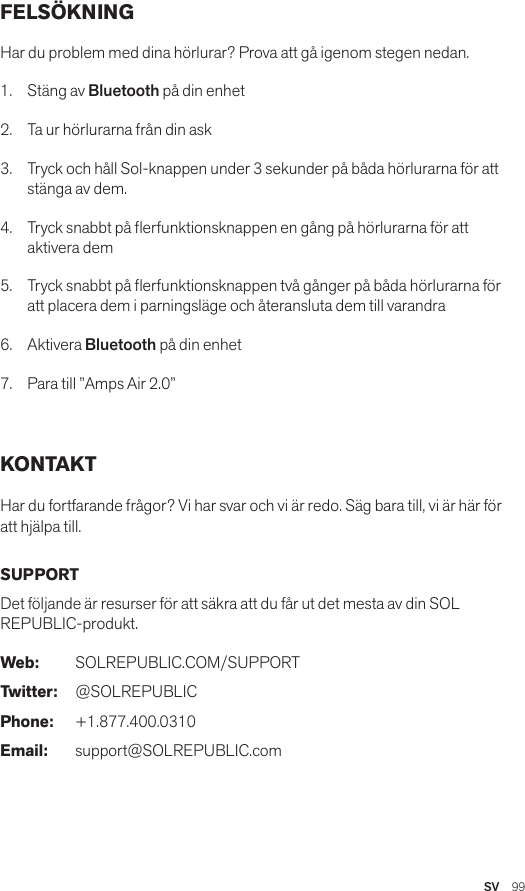 SV  99FELSÖKNING Har du problem med dina hörlurar? Prova att gå igenom stegen nedan.1.  Stäng av Bluetooth på din enhet2.  Ta ur hörlurarna från din ask3.   Tryck och håll Sol-knappen under 3 sekunder på båda hörlurarna för att stänga av dem.4.   Tryck snabbt på erfunktionsknappen en gång på hörlurarna för att aktivera dem5.   Tryck snabbt på erfunktionsknappen två gånger på båda hörlurarna för att placera dem i parningsläge och återansluta dem till varandra6.   Aktivera Bluetooth på din enhet7.   Para till ”Amps Air 2.0” KONTAKT Har du fortfarande frågor? Vi har svar och vi är redo. Säg bara till, vi är här för att hjälpa till. SUPPORT Det följande är resurser för att säkra att du får ut det mesta av din SOL REPUBLIC-produkt. Web: SOLREPUBLIC.COM/SUPPORTTwitter: @SOLREPUBLICPhone: +1.877.400.0310Email: support@SOLREPUBLIC.com