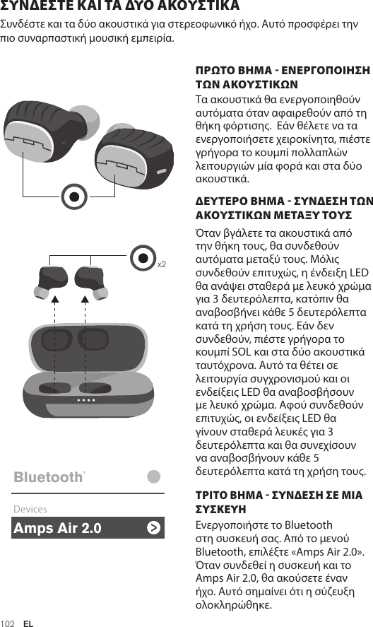 Amps Air 2.0Bluetooth®DevicesAmps Air MonoBluetooth®DevicesAmps Air 2.0Bluetooth®DevicesAmps Air MonoBluetooth®Devicesx2Amps Air 2.0Bluetooth®DevicesAmps Air MonoBluetooth®Devices102  ELΣΥΝΔΕΣTΕ ΚΑΙ ΤΑ ΔΥΟ ΑΚΟΥΣΤΙΚΑ Συνδέστε και τα δύο ακουστικά για στερεοφωνικό ήχο. Αυτό προσφέρει την πιο συναρπαστική μουσική εμπειρία. ΠΡΩΤΟ ΒΗΜΑ - ΕΝΕΡΓΟΠΟΙΗΣΗ ΤΩΝ ΑΚΟΥΣΤΙΚΩΝ Τα ακουστικά θα ενεργοποιηθούν αυτόματα όταν αφαιρεθούν από τη θήκη φόρτισης.  Εάν θέλετε να τα ενεργοποιήσετε χειροκίνητα, πιέστε γρήγορα το κουμπί πολλαπλών λειτουργιών μία φορά και στα δύο ακουστικά. ΔΕΥΤΕΡΟ ΒΗΜΑ - ΣΥΝΔΕΣΗ ΤΩΝ ΑΚΟΥΣΤΙΚΩΝ ΜΕΤΑΞΥ ΤΟΥΣ    Όταν βγάλετε τα ακουστικά από την θήκη τους, θα συνδεθούν αυτόματα μεταξύ τους. Μόλις συνδεθούν επιτυχώς, η ένδειξη LED θα ανάψει σταθερά με λευκό χρώμα για 3 δευτερόλεπτα, κατόπιν θα αναβοσβήνει κάθε 5 δευτερόλεπτα κατά τη χρήση τους. Εάν δεν συνδεθούν, πιέστε γρήγορα το κουμπί SOL και στα δύο ακουστικά ταυτόχρονα. Αυτό τα θέτει σε λειτουργία συγχρονισμού και οι ενδείξεις LED θα αναβοσβήσουν με λευκό χρώμα. Αφού συνδεθούν επιτυχώς, οι ενδείξεις LED θα γίνουν σταθερά λευκές για 3 δευτερόλεπτα και θα συνεχίσουν να αναβοσβήνουν κάθε 5 δευτερόλεπτα κατά τη χρήση τους. ΤΡΙΤΟ ΒΗΜΑ - ΣΥΝΔΕΣΗ ΣΕ ΜΙΑ ΣΥΣΚΕΥΗ Ενεργοποιήστε το Bluetooth στη συσκευή σας. Από το μενού Bluetooth, επιλέξτε «Amps Air 2.0». Όταν συνδεθεί η συσκευή και το Amps Air 2.0, θα ακούσετε έναν ήχο. Αυτό σημαίνει ότι η σύζευξη ολοκληρώθηκε.