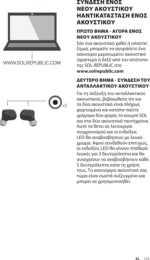 Amps Air 2.0Bluetooth®DevicesAmps Air MonoBluetooth®Devicesx2WWW.SOLREPUBLIC.COMAmps AirBluetooth®DevicesAmps Air MonoBluetooth®DevicesΠΡΩΤΟ ΒΗΜΑ - ΑΓΟΡΑ ΕΝΟΣ ΝΕΟΥ ΑΚΟΥΣΤΙΚΟΥ Εάν ένα ακουστικό χαθεί ή υποστεί ζημιά, μπορείτε να αγοράσετε ένα καινούριο μεμονωμένο ακουστικό (αριστερό ή δεξί) από τον ιστότοπο της SOL REPUBLIC στο  www.solrepublic.comΔΕΥΤΕΡΟ ΒΗΜΑ - ΣΥΝΔΕΣΗ ΤΟΥ ΑΝΤΑΛΛΑΚΤΙΚΟΥ ΑΚΟΥΣΤΙΚΟΥ Για τη σύζευξη του ανταλλακτικού ακουστικού, βεβαιωθείτε ότι και τα δύο ακουστικά είναι πλήρως φορτισμένα και κατόπιν πιέστε γρήγορα δύο φορές το κουμπί SOL και στα δύο ακουστικά ταυτόχρονα. Αυτό τα θέτει σε λειτουργία συγχρονισμού και οι ενδείξεις LED θα αναβοσβήσουν με λευκό χρώμα. Αφού συνδεθούν επιτυχώς, οι ενδείξεις LED θα γίνουν σταθερά λευκές για 3 δευτερόλεπτα και θα συνεχίσουν να αναβοσβήνουν κάθε 5 δευτερόλεπτα κατά τη χρήση τους. Το καινούργιο ακουστικό σας τώρα είναι σωστά συζευγμένο και μπορεί να χρησιμοποιηθεί.ΣΥΝΔΕΣΗ ΕΝΟΣ ΝΕΟΥ ΑΚΟΥΣΤΙΚΟΥ ΗΑΝΤΙΚΑΤΑΣΤΑΣΗ ΕΝΟΣ ΑΚΟΥΣΤΙΚΟΥEL  103