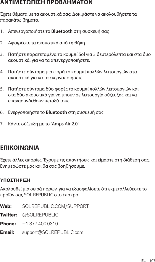 EL  107ΑΝΤΙΜΕΤΩΠΙΣΗ ΠΡΟΒΛΗΜΑΤΩΝ  Έχετε θέματα με τα ακουστικά σας; Δοκιμάστε να ακολουθήσετε τα παρακάτω βήματα.1.  Απενεργοποιήστε το Bluetooth στη συσκευή σας2.  Αφαιρέστε τα ακουστικά από τη θήκη3.   Πατήστε παρατεταμένα το κουμπί Sol για 3 δευτερόλεπτα και στα δύο ακουστικά, για να τα απενεργοποιήσετε.4.   Πατήστε σύντομα μια φορά το κουμπί πολλών λειτουργιών στα ακουστικά για να τα ενεργοποιήσετε5.   Πατήστε σύντομα δύο φορές το κουμπί πολλών λειτουργιών και στα δύο ακουστικά για να μπουν σε λειτουργία σύζευξης και να επανασυνδεθούν μεταξύ τους6.   Ενεργοποιήστε το Bluetooth στη συσκευή σας7.   Κάντε σύζευξη με το “Amps Air 2.0”ΕΠΙΚΟΙΝΩΝΙΑ  Έχετε άλλες απορίες; Έχουμε τις απαντήσεις και είμαστε στη διάθεσή σας. Ενημερώστε μας και θα σας βοηθήσουμε.  ΥΠΟΣΤΗΡΙΞΗ  Ακολουθεί μια σειρά πόρων, για να εξασφαλίσετε ότι εκμεταλλεύεστε το προϊόν σας SOL REPUBLIC στο έπακρο. Web: SOLREPUBLIC.COM/SUPPORTTwitter: @SOLREPUBLICPhone: +1.877.400.0310Email: support@SOLREPUBLIC.com