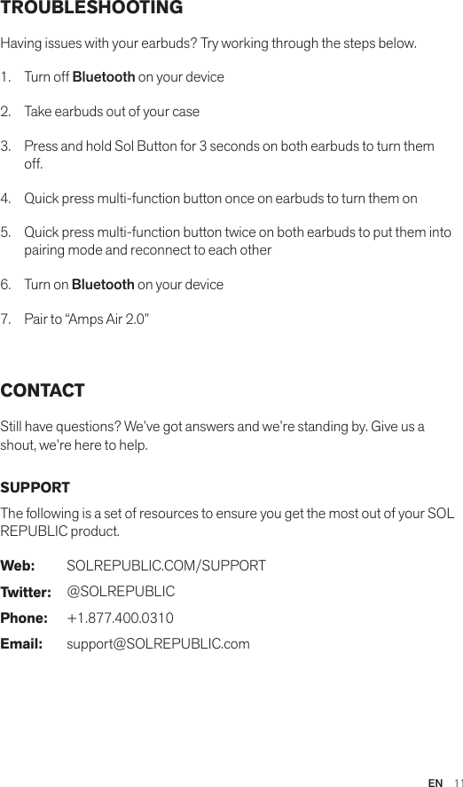 EN  11TROUBLESHOOTINGHaving issues with your earbuds? Try working through the steps below.1.  Turn off Bluetooth on your device2.  Take earbuds out of your case 3.  Press and hold Sol Button for 3 seconds on both earbuds to turn them off. 4.  Quick press multi-function button once on earbuds to turn them on 5.  Quick press multi-function button twice on both earbuds to put them into pairing mode and reconnect to each other 6.  Turn on Bluetooth on your device 7.  Pair to “Amps Air 2.0” CONTACTStill have questions? We’ve got answers and we’re standing by. Give us a shout, we’re here to help.SUPPORTThe following is a set of resources to ensure you get the most out of your SOL REPUBLIC product. Web: SOLREPUBLIC.COM/SUPPORTTwitter: @SOLREPUBLICPhone: +1.877.400.0310Email: support@SOLREPUBLIC.com