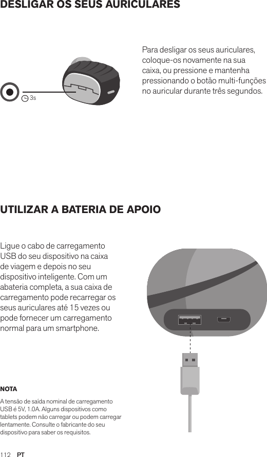 112  PTDESLIGAR OS SEUS AURICULARES UTILIZAR A BATERIA DE APOIO Ligue o cabo de carregamento USB do seu dispositivo na caixa de viagem e depois no seu dispositivo inteligente. Com um abateria completa, a sua caixa de carregamento pode recarregar os seus auriculares até 15 vezes ou pode fornecer um carregamento normal para um smartphone. Para desligar os seus auriculares, coloque-os novamente na sua caixa, ou pressione e mantenha pressionando o botão multi-funções no auricular durante três segundos. NOTA A tensão de saída nominal de carregamento USB é 5V, 1.0A. Alguns dispositivos como tablets podem não carregar ou podem carregar lentamente. Consulte o fabricante do seu dispositivo para saber os requisitos.Amps Air 2.0Bluetooth®DevicesAmps Air MonoBluetooth®Devices3sAmps Air 2.0Bluetooth®DevicesAmps Air MonoBluetooth®DevicesAmps Air 2.0Bluetooth®DevicesAmps Air MonoBluetooth®Devices