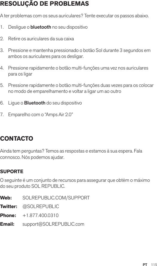 PT  115RESOLUÇÃO DE PROBLEMAS A ter problemas com os seus auriculares? Tente executar os passos abaixo.1.  Desligue o bluetooth no seu dispositivo2.  Retire os auriculares da sua caixa3.   Pressione e mantenha pressionado o botão Sol durante 3 segundos em ambos os auriculares para os desligar.4.   Pressione rapidamente o botão multi-funções uma vez nos auriculares para os ligar5.   Pressione rapidamente o botão multi-funções duas vezes para os colocar no modo de emparelhamento e voltar a ligar um ao outro6.   Ligue o Bluetooth do seu dispositivo7.   Emparelho com o “Amps Air 2.0” CONTACTO Ainda tem perguntas? Temos as respostas e estamos à sua espera. Fala connosco. Nós podemos ajudar. SUPORTE O seguinte é um conjunto de recursos para assegurar que obtém o máximo do seu produto SOL REPUBLIC. Web: SOLREPUBLIC.COM/SUPPORTTwitter: @SOLREPUBLICPhone: +1.877.400.0310Email: support@SOLREPUBLIC.com