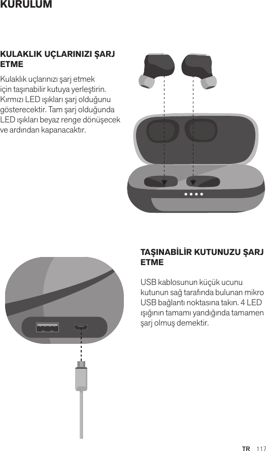 TR  117KURULUMKULAKLIK UÇLARINIZI ŞARJ ETME Kulaklık uçlarınızı şarj etmek için taşınabilir kutuya yerleştirin. Kırmızı LED ışıkları şarj olduğunu gösterecektir. Tam şarj olduğunda LED ışıkları beyaz renge dönüşecek ve ardından kapanacaktır. TAŞINABİLİR KUTUNUZU ŞARJ ETME USB kablosunun küçük ucunu kutunun sağ tarafında bulunan mikro USB bağlantı noktasına takın. 4 LED ışığının tamamı yandığında tamamen şarj olmuş demektir.Amps Air 2.0Bluetooth®DevicesAmps Air MonoBluetooth®DevicesAmps Air 2.0Bluetooth®DevicesAmps Air MonoBluetooth®DevicesAmps Air 2.0Bluetooth®DevicesAmps Air MonoBluetooth®Devices
