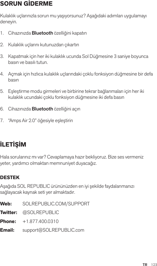 TR  123SORUN GİDERME Kulaklık uçlarınızla sorun mu yaşıyorsunuz? Aşağıdaki adımları uygulamayı deneyin.1.  Cihazınızda Bluetooth özelliğini kapatın2.  Kulaklık uçlarını kutunuzdan çıkartın3.   Kapatmak için her iki kulaklık ucunda Sol Düğmesine 3 saniye boyunca basın ve basılı tutun.4.   Açmak için hızlıca kulaklık uçlarındaki çoklu fonksiyon düğmesine bir defa basın5.   Eşleştirme modu girmeleri ve birbirine tekrar bağlanmaları için her iki kulaklık ucundaki çoklu fonksiyon düğmesine iki defa basın6.   Cihazınızda Bluetooth özelliğini açın7.   “Amps Air 2.0” öğesiyle eşleştirinİLETİŞİM Hala sorularınız mı var? Cevaplamaya hazır bekliyoruz. Bize ses vermeniz yeter, yardımcı olmaktan memnuniyet duyacağız. DESTEKAşağıda SOL REPUBLIC ürününüzden en iyi şekilde faydalanmanızı sağlayacak kaynak seti yer almaktadır. Web: SOLREPUBLIC.COM/SUPPORTTwitter: @SOLREPUBLICPhone: +1.877.400.0310Email: support@SOLREPUBLIC.com