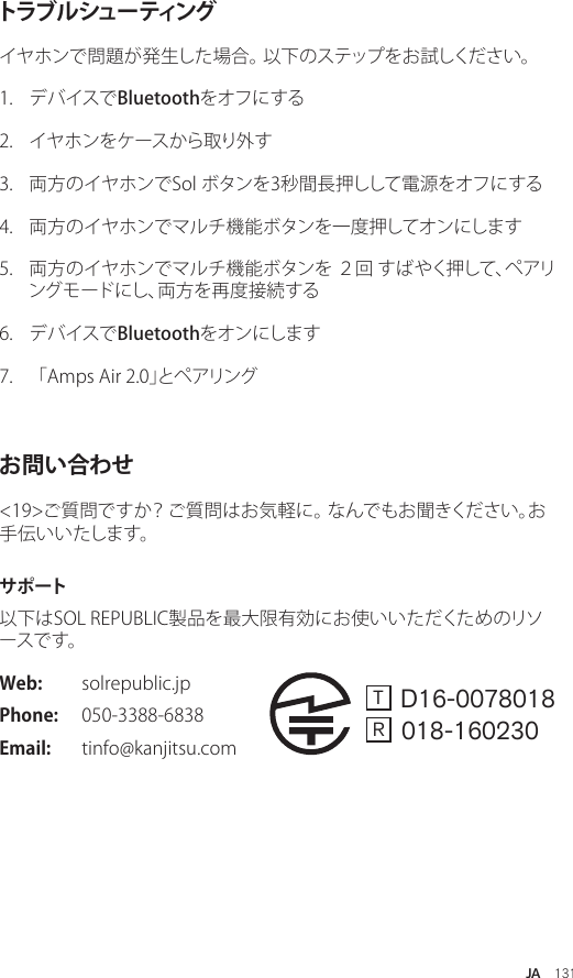 JA  131トラブ ル シュー ティングイヤホンで問題が発生した場合。 以下のステップをお試しください。1.  デバイスでBluetoothをオフにする2.  イヤホンをケースから取り外す 3.  両方のイヤホンでSol ボタンを3秒間長押しして電源をオフにする 4.  両方のイヤホンでマルチ機能ボタンを一度押してオンにします 5.  両方のイヤホンでマルチ機能ボタンを ２回 すばやく押して、ペアリングモードにし、両方を再度接続する 6.  デバイスでBluetoothをオンにします 7.  「Amps Air 2.0」とペアリング お問い合わせ&lt;19&gt;ご質問ですか？ ご質問はお気軽に。 なんでもお聞きください。お手伝いいたします。サ ポ ート以下はSOL REPUBLIC製品を最大限有効にお使いいただくためのリソー ス で す 。 Web:  solrepublic.jpPhone:  050-3388-6838 Email:  tinfo@kanjitsu.comT   D16-0078018R   018-160230