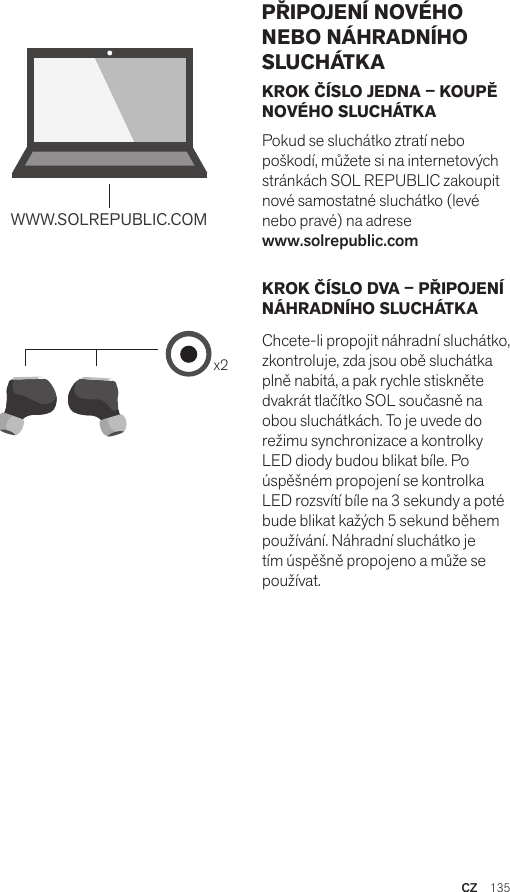 Amps Air 2.0Bluetooth®DevicesAmps Air MonoBluetooth®Devicesx2WWW.SOLREPUBLIC.COMAmps AirBluetooth®DevicesAmps Air MonoBluetooth®DevicesKROK ČÍSLO JEDNA – KOUPĚ NOVÉHO SLUCHÁTKAPokud se sluchátko ztratí nebo poškodí, můžete si na internetových stránkách SOL REPUBLIC zakoupit nové samostatné sluchátko (levé nebo pravé) na adrese  www.solrepublic.comKROK ČÍSLO DVA – PŘIPOJENÍ NÁHRADNÍHO SLUCHÁTKAChcete-li propojit náhradní sluchátko, zkontroluje, zda jsou obě sluchátka plně nabitá, a pak rychle stiskněte dvakrát tlačítko SOL současně na obou sluchátkách. To je uvede do režimu synchronizace a kontrolky LED diody budou blikat bíle. Po úspěšném propojení se kontrolka LED rozsvítí bíle na 3 sekundy a poté bude blikat kažých 5 sekund během používání. Náhradní sluchátko je tím úspěšně propojeno a může se používat.PŘIPOJENÍ NOVÉHO NEBO NÁHRADNÍHO SLUCHÁTKACZ  135