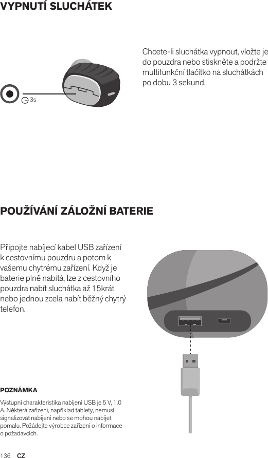 136  CZVYPNUTÍ SLUCHÁTEK POUŽÍVÁNÍ ZÁLOŽNÍ BATERIE Připojte nabíjecí kabel USB zařízení k cestovnímu pouzdru a potom k vašemu chytrému zařízení. Když je baterie plně nabitá, lze z cestovního pouzdra nabít sluchátka až 15krát nebo jednou zcela nabít běžný chytrý telefon. Chcete-li sluchátka vypnout, vložte je do pouzdra nebo stiskněte a podržte multifunkční tlačítko na sluchátkách po dobu 3 sekund. POZNÁMKA Výstupní charakteristika nabíjení USB je 5 V, 1,0 A. Některá zařízení, například tablety, nemusí signalizovat nabíjení nebo se mohou nabíjet pomalu. Požádejte výrobce zařízení o informace o požadavcích.Amps Air 2.0Bluetooth®DevicesAmps Air MonoBluetooth®Devices3sAmps Air 2.0Bluetooth®DevicesAmps Air MonoBluetooth®DevicesAmps Air 2.0Bluetooth®DevicesAmps Air MonoBluetooth®Devices