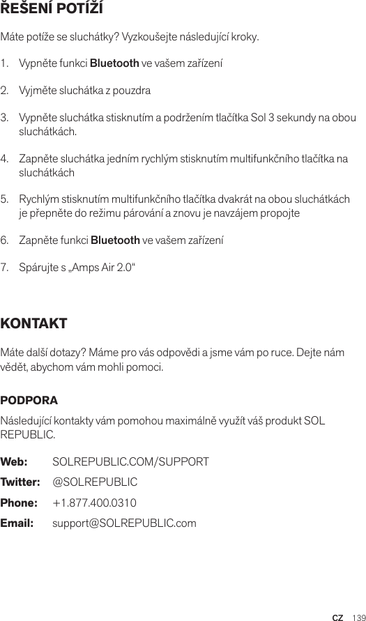CZ  139ŘEŠENÍ POTÍŽÍ Máte potíže se sluchátky? Vyzkoušejte následující kroky.1.  Vypněte funkci Bluetooth ve vašem zařízení2.  Vyjměte sluchátka z pouzdra3.   Vypněte sluchátka stisknutím a podržením tlačítka Sol 3 sekundy na obou sluchátkách.4.   Zapněte sluchátka jedním rychlým stisknutím multifunkčního tlačítka na sluchátkách5.   Rychlým stisknutím multifunkčního tlačítka dvakrát na obou sluchátkách je přepněte do režimu párování a znovu je navzájem propojte6.   Zapněte funkci Bluetooth ve vašem zařízení7.   Spárujte s „Amps Air 2.0“ KONTAKT Máte další dotazy? Máme pro vás odpovědi a jsme vám po ruce. Dejte nám vědět, abychom vám mohli pomoci. PODPORA Následující kontakty vám pomohou maximálně využít váš produkt SOL REPUBLIC. Web: SOLREPUBLIC.COM/SUPPORTTwitter: @SOLREPUBLICPhone: +1.877.400.0310Email: support@SOLREPUBLIC.com