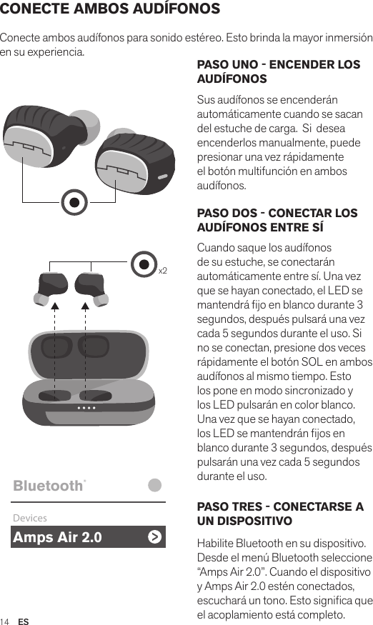 Amps Air 2.0Bluetooth®DevicesAmps Air MonoBluetooth®DevicesAmps Air 2.0Bluetooth®DevicesAmps Air MonoBluetooth®Devicesx2Amps Air 2.0Bluetooth®DevicesAmps Air MonoBluetooth®DevicesPASO UNO - ENCENDER LOS AUDÍFONOSSus audífonos se encenderán automáticamente cuando se sacan del estuche de carga.  Si  desea encenderlos manualmente, puede presionar una vez rápidamente el botón multifunción en ambos audífonos. PASO DOS - CONECTAR LOS AUDÍFONOS ENTRE SÍCuando saque los audífonos de su estuche, se conectarán automáticamente entre sí. Una vez que se hayan conectado, el LED se mantendrá jo en blanco durante 3 segundos, después pulsará una vez cada 5 segundos durante el uso. Si no se conectan, presione dos veces rápidamente el botón SOL en ambos audífonos al mismo tiempo. Esto los pone en modo sincronizado y los LED pulsarán en color blanco. Una vez que se hayan conectado, los LED se mantendrán jos en blanco durante 3 segundos, después pulsarán una vez cada 5 segundos durante el uso.PASO TRES - CONECTARSE A UN DISPOSITIVO Habilite Bluetooth en su dispositivo. Desde el menú Bluetooth seleccione “Amps Air 2.0”. Cuando el dispositivo y Amps Air 2.0 estén conectados, escuchará un tono. Esto signica que el acoplamiento está completo.CONECTE AMBOS AUDÍFONOSConecte ambos audífonos para sonido estéreo. Esto brinda la mayor inmersión en su experiencia. 14  ES
