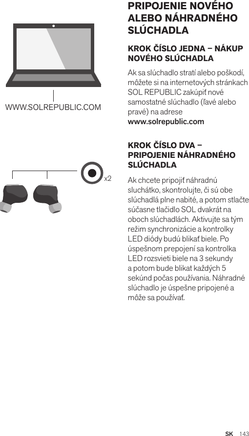 Amps Air 2.0Bluetooth®DevicesAmps Air MonoBluetooth®Devicesx2WWW.SOLREPUBLIC.COMAmps AirBluetooth®DevicesAmps Air MonoBluetooth®DevicesKROK ČÍSLO JEDNA – NÁKUP NOVÉHO SLÚCHADLAAk sa slúchadlo stratí alebo poškodí, môžete si na internetových stránkach SOL REPUBLIC zakúpiť nové samostatné slúchadlo (ľavé alebo pravé) na adrese  www.solrepublic.comKROK ČÍSLO DVA – PRIPOJENIE NÁHRADNÉHO SLÚCHADLAAk chcete pripojiť náhradnú sluchátko, skontrolujte, či sú obe slúchadlá plne nabité, a potom stlačte súčasne tlačidlo SOL dvakrát na oboch slúchadlách. Aktivujte sa tým režim synchronizácie a kontrolky LED diódy budú blikať biele. Po úspešnom prepojení sa kontrolka LED rozsvieti biele na 3 sekundy a potom bude blikat každých 5 sekúnd počas používania. Náhradné slúchadlo je úspešne pripojené a môže sa používať.PRIPOJENIE NOVÉHO ALEBO NÁHRADNÉHO SLÚCHADLASK  143