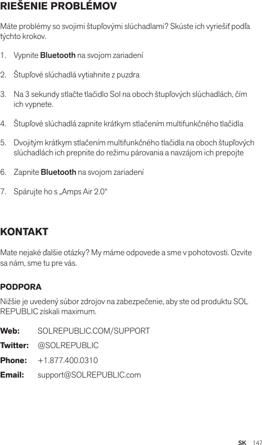 SK  147RIEŠENIE PROBLÉMOV Máte problémy so svojimi štupľovými slúchadlami? Skúste ich vyriešiť podľa týchto krokov.1. Vypnite Bluetooth na svojom zariadení2.  Štupľové slúchadlá vytiahnite z puzdra3.   Na 3 sekundy stlačte tlačidlo Sol na oboch štupľových slúchadlách, čím ich vypnete.4.   Štupľové slúchadlá zapnite krátkym stlačením multifunkčného tlačidla5.   Dvojitým krátkym stlačením multifunkčného tlačidla na oboch štupľových slúchadlách ich prepnite do režimu párovania a navzájom ich prepojte6.   Zapnite Bluetooth na svojom zariadení7.   Spárujte ho s „Amps Air 2.0“KONTAKT Mate nejaké ďalšie otázky? My máme odpovede a sme v pohotovosti. Ozvite sa nám, sme tu pre vás. PODPORA Nižšie je uvedený súbor zdrojov na zabezpečenie, aby ste od produktu SOL REPUBLIC získali maximum. Web: SOLREPUBLIC.COM/SUPPORTTwitter: @SOLREPUBLICPhone: +1.877.400.0310Email: support@SOLREPUBLIC.com