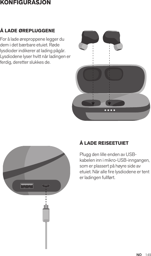 NO  149KONFIGURASJONÅ LADE ØREPLUGGENE For å lade øreproppene legger du dem i det bærbare etuiet. Røde lysdioder indikerer at lading pågår. Lysdiodene lyser hvitt når ladingen er ferdig, deretter slukkes de. Å LADE REISEETUIET Plugg den lille enden av USB-kabelen inn i mikro-USB-inngangen, som er plassert på høyre side av etuiet. Når alle re lysdiodene er tent er ladingen fullført.Amps Air 2.0Bluetooth®DevicesAmps Air MonoBluetooth®DevicesAmps Air 2.0Bluetooth®DevicesAmps Air MonoBluetooth®DevicesAmps Air 2.0Bluetooth®DevicesAmps Air MonoBluetooth®Devices