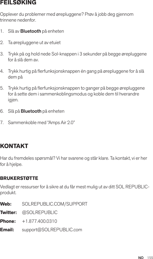 NO  155FEILSØKING Opplever du problemer med ørepluggene? Prøv å jobb deg gjennom trinnene nedenfor.1.  Slå av Bluetooth på enheten2.  Ta ørepluggene ut av etuiet3.   Trykk på og hold nede Sol-knappen i 3 sekunder på begge ørepluggene for å slå dem av.4.   Trykk hurtig på erfunksjonsknappen én gang på ørepluggene for å slå dem på5.   Trykk hurtig på erfunksjonsknappen to ganger på begge ørepluggene for å sette dem i sammenkoblingsmodus og koble dem til hverandre igjen.6.   Slå på Bluetooth på enheten7.   Sammenkoble med “Amps Air 2.0” KONTAKT Har du fremdeles spørsmål? Vi har svarene og står klare. Ta kontakt, vi er her for å hjelpe. BRUKERSTØTTE Vedlagt er ressurser for å sikre at du får mest mulig ut av ditt SOL REPUBLIC-produkt. Web: SOLREPUBLIC.COM/SUPPORTTwitter: @SOLREPUBLICPhone: +1.877.400.0310Email: support@SOLREPUBLIC.com