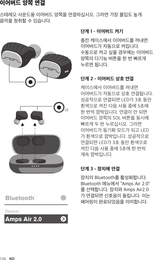 Amps Air 2.0Bluetooth®DevicesAmps Air MonoBluetooth®DevicesAmps Air 2.0Bluetooth®DevicesAmps Air MonoBluetooth®Devicesx2Amps Air 2.0Bluetooth®DevicesAmps Air MonoBluetooth®Devices단계 1 - 이어버드 켜기충전 케이스에서 이어버드를 꺼내면 이어버드가 자동으로 켜집니다.  수동으로 켜고 싶을 경우에는 이어버드 양쪽의 다기능 버튼을 한 번 빠르게 누르면 됩니다.단계 2 - 이어버드 상호 연결케이스에서 이어버드를 꺼내면 이어버드가 자동으로 상호 연결됩니다. 성공적으로 연결되면 LED가 3초 동안 흰색으로 켜진 다음 사용 중에 5초에 한 번씩 깜박입니다. 연결이 안 되면 이어버드 양쪽의 SOL 버튼을 동시에 빠르게 두 번 누르십시오. 그러면 이어버드가 동기화 모드가 되고 LED가 흰색으로 깜박입니다. 성공적으로 연결되면 LED가 3초 동안 흰색으로 켜진 다음 사용 중에 5초에 한 번씩 계속 깜박입니다.단계 3 - 장치에 연결장치의 Bluetooth를 활성화합니다. Bluetooth 메뉴에서 “Amps Air 2.0”를 선택합니다. 장치와 Amps Air2.0 가 연결되면 신호음이 들립니다. 이는 페어링이 완료되었음을 의미합니다.이어버드 양쪽 연결스테레오 사운드용 이어버드 양쪽을 연결하십시오. 그러면 가장 몰입도 높게 음악을 청취할 수 있습니다. 158  KO