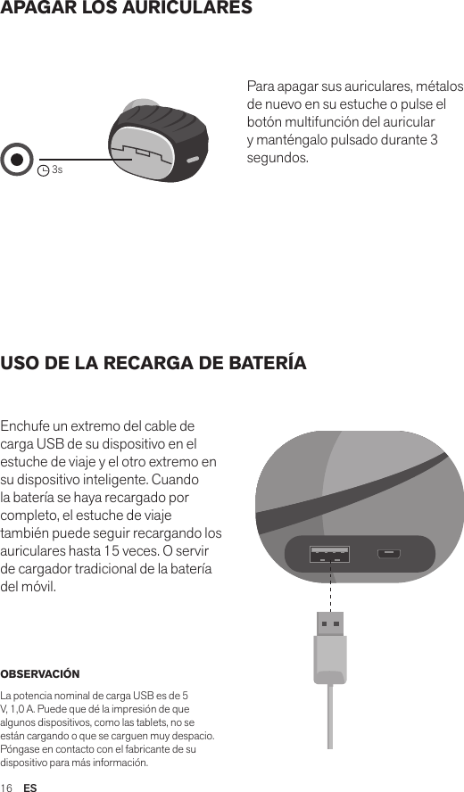 16  ESAPAGAR LOS AURICULARES USO DE LA RECARGA DE BATERÍAEnchufe un extremo del cable de carga USB de su dispositivo en el estuche de viaje y el otro extremo en su dispositivo inteligente. Cuando la batería se haya recargado por completo, el estuche de viaje también puede seguir recargando los auriculares hasta 15 veces. O servir de cargador tradicional de la batería del móvil. Para apagar sus auriculares, métalos de nuevo en su estuche o pulse el botón multifunción del auricular y manténgalo pulsado durante 3 segundos.OBSERVACIÓNLa potencia nominal de carga USB es de 5 V, 1,0 A. Puede que dé la impresión de que algunos dispositivos, como las tablets, no se están cargando o que se carguen muy despacio. Póngase en contacto con el fabricante de su dispositivo para más información.Amps Air 2.0Bluetooth®DevicesAmps Air MonoBluetooth®Devices3sAmps Air 2.0Bluetooth®DevicesAmps Air MonoBluetooth®DevicesAmps Air 2.0Bluetooth®DevicesAmps Air MonoBluetooth®Devices