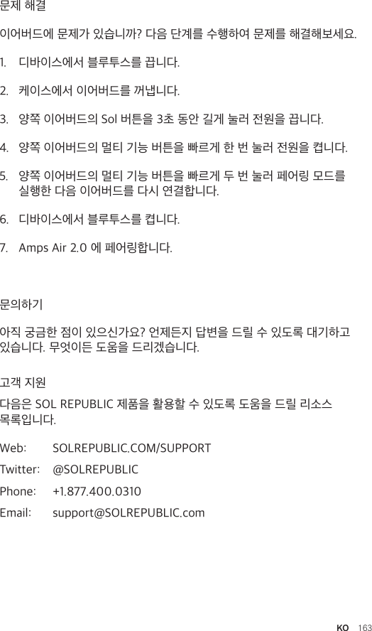 KO  163문제 해결이어버드에 문제가 있습니까? 다음 단계를 수행하여 문제를 해결해보세요.1.  디바이스에서 블루투스를 끕니다. 2.  케이스에서 이어버드를 꺼냅니다. 3.  양쪽 이어버드의 Sol 버튼을 3초 동안 길게 눌러 전원을 끕니다. 4.  양쪽 이어버드의 멀티 기능 버튼을 빠르게 한 번 눌러 전원을 켭니다. 5.  양쪽 이어버드의 멀티 기능 버튼을 빠르게 두 번 눌러 페어링 모드를 실행한 다음 이어버드를 다시 연결합니다. 6.  디바이스에서 블루투스를 켭니다. 7.  Amps Air 2.0 에 페어링합니다. 문의하기아직 궁금한 점이 있으신가요? 언제든지 답변을 드릴 수 있도록 대기하고 있습니다. 무엇이든 도움을 드리겠습니다.고객 지원다음은 SOL REPUBLIC 제품을 활용할 수 있도록 도움을 드릴 리소스 목록입니다. Web:  SOLREPUBLIC.COM/SUPPORTTwitter:  @SOLREPUBLICPhone:  +1.877.400.0310Email:  support@SOLREPUBLIC.com
