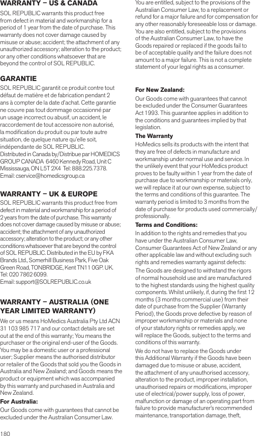 180 WARRANTY – US &amp; CANADASOL REPUBLIC warrants this product free from defect in material and workmanship for a period of 1 year from the date of purchase. This warranty does not cover damage caused by misuse or abuse; accident; the attachment of any unauthorized accessory; alteration to the product; or any other conditions whatsoever that are beyond the control of SOL REPUBLIC.   GARANTIESOL REPUBLIC garantit ce produit contre tout défaut de matière et de fabrication pendant 2 ans à compter de la date d’achat. Cette garantie ne couvre pas tout dommage occasionné par un usage incorrect ou abusif, un accident, le raccordement de tout accessoire non autorisé, la modication du produit ou par toute autre situation, de quelque nature qu’elle soit, indépendante de SOL REPUBLIC.Distributed in Canada by/Distribue par HOMEDICS GROUP CANADA  6460 Kennedy Road, Unit C Mississauga, ON L5T 2X4  Tel: 888.225.7378.  Email: cservice@homedicsgroup.ca WARRANTY – UK &amp; EUROPESOL REPUBLIC warrants this product free from defect in material and workmanship for a period of 2 years from the date of purchase. This warranty does not cover damage caused by misuse or abuse; accident; the attachment of any unauthorized accessory; alteration to the product; or any other conditions whatsoever that are beyond the control of SOL REPUBLIC. Distributed in the EU by FKA Brands Ltd., Somerhill Business Park, Five Oak Green Road, TONBRIDGE, Kent TN11 0GP. UK.  Tel: 020 7862 6099.  Email: support@SOLREPUBLIC.co.uk WARRANTY – AUSTRALIA (ONE YEAR LIMITED WARRANTY)We or us means HoMedics Australia Pty Ltd ACN 31 103 985 717 and our contact details are set out at the end of this warranty; You means the purchaser or the original end-user of the Goods. You may be a domestic user or a professional user; Supplier means the authorised distributor or retailer of the Goods that sold you the Goods in Australia and New Zealand; and Goods means the product or equipment which was accompanied by this warranty and purchased in Australia and New Zealand.For Australia:Our Goods come with guarantees that cannot be excluded under the Australian Consumer Law. You are entitled, subject to the provisions of the Australian Consumer Law, to a replacement or refund for a major failure and for compensation for any other reasonably foreseeable loss or damage. You are also entitled, subject to the provisions of the Australian Consumer Law, to have the Goods repaired or replaced if the goods fail to be of acceptable quality and the failure does not amount to a major failure. This is not a complete statement of your legal rights as a consumer.  For New Zealand:Our Goods come with guarantees that cannot be excluded under the Consumer Guarantees Act 1993. This guarantee applies in addition to the conditions and guarantees implied by that legislation.The WarrantyHoMedics sells its products with the intent that they are free of defects in manufacture and workmanship under normal use and service. In the unlikely event that your HoMedics product proves to be faulty within 1 year from the date of purchase due to workmanship or materials only, we will replace it at our own expense, subject to the terms and conditions of this guarantee. The warranty period is limited to 3 months from the date of purchase for products used commercially/professionally.Terms and Conditions:In addition to the rights and remedies that you have under the Australian Consumer Law, Consumer Guarantees Act of New Zealand or any other applicable law and without excluding such rights and remedies warranty against defects:The Goods are designed to withstand the rigors of normal household use and are manufactured to the highest standards using the highest quality components. Whilst unlikely, if, during the rst 12 months (3 months commercial use) from their date of purchase from the Supplier (Warranty Period), the Goods prove defective by reason of improper workmanship or materials and none of your statutory rights or remedies apply, we will replace the Goods, subject to the terms and conditions of this warranty.We do not have to replace the Goods under this Additional Warranty if the Goods have been damaged due to misuse or abuse, accident, the attachment of any unauthorised accessory, alteration to the product, improper installation, unauthorised repairs or modications, improper use of electrical/power supply, loss of power, malfunction or damage of an operating part from failure to provide manufacturer’s recommended maintenance, transportation damage, theft, 
