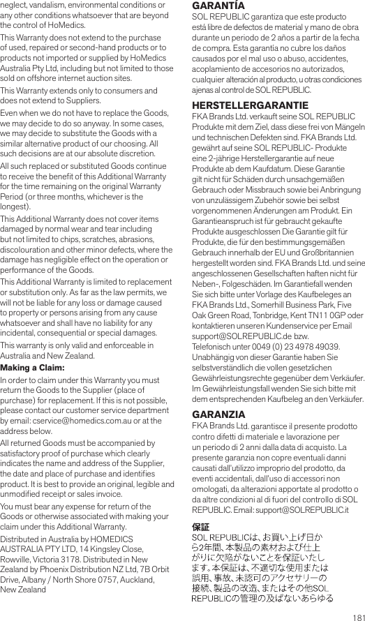  181neglect, vandalism, environmental conditions or any other conditions whatsoever that are beyond the control of HoMedics. This Warranty does not extend to the purchase of used, repaired or second-hand products or to products not imported or supplied by HoMedics Australia Pty Ltd, including but not limited to those sold on offshore internet auction sites. This Warranty extends only to consumers and does not extend to Suppliers.Even when we do not have to replace the Goods, we may decide to do so anyway. In some cases, we may decide to substitute the Goods with a similar alternative product of our choosing. All such decisions are at our absolute discretion.All such replaced or substituted Goods continue to receive the benet of this Additional Warranty for the time remaining on the original Warranty Period (or three months, whichever is the longest).This Additional Warranty does not cover items damaged by normal wear and tear including but not limited to chips, scratches, abrasions, discolouration and other minor defects, where the damage has negligible effect on the operation or performance of the Goods.This Additional Warranty is limited to replacement or substitution only. As far as the law permits, we will not be liable for any loss or damage caused to property or persons arising from any cause whatsoever and shall have no liability for any incidental, consequential or special damages.This warranty is only valid and enforceable in Australia and New Zealand.Making a Claim:In order to claim under this Warranty you must return the Goods to the Supplier (place of purchase) for replacement. If this is not possible, please contact our customer service department by email: cservice@homedics.com.au or at the address below.All returned Goods must be accompanied by satisfactory proof of purchase which clearly indicates the name and address of the Supplier, the date and place of purchase and identies product. It is best to provide an original, legible and unmodied receipt or sales invoice.You must bear any expense for return of the Goods or otherwise associated with making your claim under this Additional Warranty.Distributed in Australia by HOMEDICS AUSTRALIA PTY LTD, 14 Kingsley Close, Rowville, Victoria 3178. Distributed in New Zealand by Phoenix Distribution NZ Ltd, 7B Orbit Drive, Albany / North Shore 0757, Auckland, New ZealandGARANTÍASOL REPUBLIC garantiza que este producto está libre de defectos de material y mano de obra durante un periodo de 2 años a partir de la fecha de compra. Esta garantía no cubre los daños causados por el mal uso o abuso, accidentes, acoplamiento de accesorios no autorizados, cualquier alteración al producto, u otras condiciones ajenas al control de SOL REPUBLIC. HERSTELLERGARANTIEFKA Brands Ltd. verkauft seine SOL REPUBLIC Produkte mit dem Ziel, dass diese frei von Mängeln und technischen Defekten sind. FKA Brands Ltd. gewährt auf seine SOL REPUBLIC- Produkte eine 2-jährige Herstellergarantie auf neue Produkte ab dem Kaufdatum. Diese Garantie gilt nicht für Schäden durch unsachgemäßen Gebrauch oder Missbrauch sowie bei Anbringung von unzulässigem Zubehör sowie bei selbst vorgenommenen Änderungen am Produkt. Ein Garantieanspruch ist für gebraucht gekaufte Produkte ausgeschlossen Die Garantie gilt für Produkte, die für den bestimmungsgemäßen Gebrauch innerhalb der EU und Großbritannien hergestellt worden sind. FKA Brands Ltd. und seine angeschlossenen Gesellschaften haften nicht für Neben-, Folgeschäden. Im Garantiefall wenden Sie sich bitte unter Vorlage des Kaufbeleges an FKA Brands Ltd., Somerhill Business Park, Five Oak Green Road, Tonbridge, Kent TN11 0GP oder kontaktieren unseren Kundenservice per Email support@SOLREPUBLIC.de bzw.   Telefonisch unter 0049 (0) 23 4978 49039. Unabhängig von dieser Garantie haben Sie  selbstverständlich die vollen gesetzlichen Gewährleistungsrechte gegenüber dem Verkäufer. Im Gewährleistungsfall wenden Sie sich bitte mit dem entsprechenden Kaufbeleg an den Verkäufer.GARANZIAFKA Brands Ltd. garantisce il presente prodotto contro difetti di materiale e lavorazione per un periodo di 2 anni dalla data di acquisto. La presente garanzia non copre eventuali danni causati dall’utilizzo improprio del prodotto, da eventi accidentali, dall’uso di accessori non omologati, da alterazioni apportate al prodotto o da altre condizioni al di fuori del controllo di SOL REPUBLIC. Email: support@SOLREPUBLIC.it 