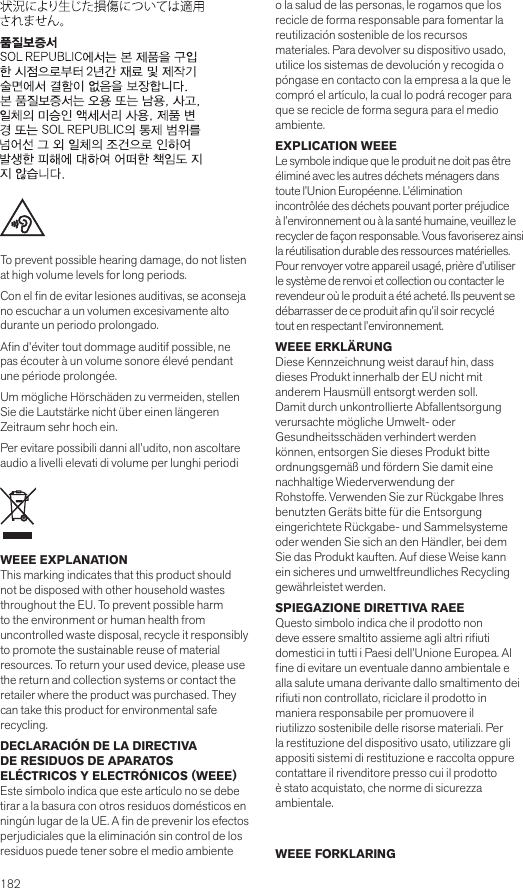 182       To prevent possible hearing damage, do not listen at high volume levels for long periods.Con el n de evitar lesiones auditivas, se aconseja no escuchar a un volumen excesivamente alto durante un periodo prolongado.An d’éviter tout dommage auditif possible, ne pas écouter à un volume sonore élevé pendant une période prolongée.Um mögliche Hörschäden zu vermeiden, stellen Sie die Lautstärke nicht über einen längeren Zeitraum sehr hoch ein.Per evitare possibili danni all’udito, non ascoltare audio a livelli elevati di volume per lunghi periodiWEEE EXPLANATION This marking indicates that this product should not be disposed with other household wastes throughout the EU. To prevent possible harm to the environment or human health from  uncontrolled waste disposal, recycle it responsibly to promote the sustainable reuse of material resources. To return your used device, please use the return and collection systems or contact the retailer where the product was purchased. They can take this product for environmental saferecycling.DECLARACIÓN DE LA DIRECTIVA  DE RESIDUOS DE APARATOS  ELÉCTRICOS Y ELECTRÓNICOS (WEEE)Este símbolo indica que este artículo no se debe tirar a la basura con otros residuos domésticos en ningún lugar de la UE. A n de prevenir los efectos perjudiciales que la eliminación sin control de los residuos puede tener sobre el medio ambiente o la salud de las personas, le rogamos que los recicle de forma responsable para fomentar la reutilización sostenible de los recursosmateriales. Para devolver su dispositivo usado, utilice los sistemas de devolución y recogida o póngase en contacto con la empresa a la que le compró el artículo, la cual lo podrá recoger para que se recicle de forma segura para el medio ambiente.EXPLICATION WEEELe symbole indique que le produit ne doit pas être éliminé avec les autres déchets ménagers dans toute l’Union Européenne. L’éliminationincontrôlée des déchets pouvant porter préjudice à l’environnement ou à la santé humaine, veuillez le recycler de façon responsable. Vous favoriserez ainsi la réutilisation durable des ressources matérielles. Pour renvoyer votre appareil usagé, prière d’utiliser le système de renvoi et collection ou contacter le revendeur où le produit a été acheté. Ils peuvent se débarrasser de ce produit an qu’il soir recyclétout en respectant l’environnement.WEEE ERKLÄRUNGDiese Kennzeichnung weist darauf hin, dass dieses Produkt innerhalb der EU nicht mit anderem Hausmüll entsorgt werden soll.Damit durch unkontrollierte Abfallentsorgung verursachte mögliche Umwelt- oderGesundheitsschäden verhindert werden können, entsorgen Sie dieses Produkt bitte ordnungsgemäß und fördern Sie damit eine nachhaltige Wiederverwendung derRohstoffe. Verwenden Sie zur Rückgabe Ihres benutzten Geräts bitte für die Entsorgung eingerichtete Rückgabe- und Sammelsysteme oder wenden Sie sich an den Händler, bei dem Sie das Produkt kauften. Auf diese Weise kann ein sicheres und umweltfreundliches Recycling gewährleistet werden.SPIEGAZIONE DIRETTIVA RAEEQuesto simbolo indica che il prodotto nondeve essere smaltito assieme agli altri riuti domestici in tutti i Paesi dell’Unione Europea. Al ne di evitare un eventuale danno ambientale e alla salute umana derivante dallo smaltimento dei riuti non controllato, riciclare il prodotto inmaniera responsabile per promuovere il riutilizzo sostenibile delle risorse materiali. Per la restituzione del dispositivo usato, utilizzare gli appositi sistemi di restituzione e raccolta oppure contattare il rivenditore presso cui il prodotto è stato acquistato, che norme di sicurezza ambientale.  WEEE FORKLARING