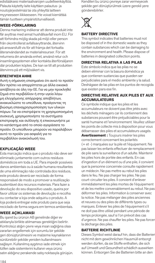 184 edistääksesi materiaalivarojen uudelleenkäyttöä. Palauta käytetty laite käyttäen palautus- janoutojärjestelmää tai ota yhteyttä laitteen myyneeseen liikkeeseen. He voivat kierrättää tämän tuotteen ympäristöturvallisesti.WEEE-FÖRKLARING Denna markering indikerar att denna produkt inte får avyttras med annat hushållsavfall inom EU. För att förhindra möjlig skada på miljö eller person från okontrollerat avfallsavyttrande, återvinn på ansvarsfullt vis för att främja det fortsatta återanvändandet av materialresurser. För att returnera din använda enhet, använd retur och insamlingssystemen eller kontakta återförsäljarendär produkten köptes. De kan se till att produkten återvinns på ett miljösäkert vis.ΕΠΕΞΉΓΗΣΗ ΑΗΗΕ Αυτή η σήμανση επισημαίνει ότι αυτό το προϊόν δεν πρέπει να απορρίπτεται με άλλα οικιακά απόβλητα σε όλη την ΕΕ. Για να μην προκληθείζημιά στο περιβάλλον ή στην υγεία λόγω μη ελεγχόμενης απόρριψης αποβλήτων, ανακυκλώστε το υπεύθυνα, προάγοντας τη βιώσιμη επαναχρησιμοποίηση των υλικώνπόρων. Για να επιστρέψετε τη χρησιμοποιημένη συσκευή, χρησιμοποιήστε τα συστήματαεπιστροφής και συλλογής ή επικοινωνήστε με το κατάστημα από το οποίο αγοράσατε τοπροϊόν. Οι υπεύθυνοι μπορούν να παραλάβουν αυτό το προϊόν για ασφαλή για τοπεριβάλλον ανακύκλωσή του. EXPLICAÇÃO WEEEEsta marcação indica que o produto não deve sereliminado juntamente com outros resíduos domésticos em toda a UE. Para impedir possíveis danos ambientais ou à saúde humana resultantes de uma eliminação não controlada dos resíduos, este produto deverá ser reciclado de forma responsável de modo a promover a reutilização sustentável dos recursos materiais. Para fazer a devolução do seu dispositivo usado, queira por favor utilizar os sistemas de devolução e recolha ou contactar a loja onde adquiriu o produto. A loja poderá entregar este produto para que seja reciclado de forma segura em termos ambientais.WEEE AÇIKLAMASI Bu işaret bu ürünün AB genelinde diğer ev atıklarıyla birlikte atılmaması gerektiğini belirtir. Kontrolsüz atığın çevre veya insan sağlığına olası zararları engellemek için sorumlu bir şekilde geri dönüştürülmesini ve malzeme kaynaklarının sürdürebilir şekilde yeniden kullanılmasını sağlayın. Kullanılmış aygıtınızı iade etmek için lütfen iade sistemlerini kullanın veya ürünüsatın aldığınız perakende satış noktasıyla görüşün. Kendileri bu ürünü çevreye zarar vermeyecek şekilde geri dönüştürülmek üzere gerekli yere gönderebilirler.BATTERY DIRECTIVE This symbol indicates that batteries must not be disposed of in the domestic waste as they contain substances which can be damaging to the environment and health. Please dispose of batteries in designated collection points.DIRECTIVA RELATIVA A LAS PILAS Este símbolo indica que las pilas no se deben eliminar con la basura doméstica ya que contienen sustancias que pueden ser perjudiciales para el medio ambiente y la salud. Deshágase de las pilas en los puntos de recogida que existen para ese n.DIRECTIVE RELATIVE AUX PILES ET AUX ACCUMULATEURS Ce symbole indique que les piles et les accumulateurs ne doivent pas être jetés avec les déchets ménagers car ils contiennent des substances pouvant être préjudiciables pour la santé humaine et l’environnement. Veuillez utiliser les points de collecte mis à disposition pour vous débarrasser des piles et accumulateurs usagés.Avertissement : Toujours insérer les piles correctement concernant les polarités(+ et -) marquées sur la pile et l’équipement. Ne pas laisser les enfants effectuer de remplacement de pile sans la surveillance d’un adulte. Maintenir les piles hors de portée des enfants. En cas d’ingestion d’un élément ou d’une pile, il convient que la personne concernée consulte rapidement un médecin. Ne pas mettre au rebut les piles dans le feu. Ne pas charger les piles. Ne pas court-circuiter les piles. Il convient d’enlever immédiatement les piles mortes de l’équipement et de les mettre convenablement au rebut. Ne pas déformer les piles. Information à conserver avec la notice. Ne pas mélanger des piles anciennes et neuves ou des piles de différents types ou marques. Enlever les piles de l’équipement s’il ne doit pas être utilisé pendant une période de temps prolongée, sauf si l’on prévoit des cas d’urgence. Ne pas chauffer les piles. Ne pas forcer la décharge des piles.BATTERIE RICHTLINIEDieses Symbol weist darauf hin, dass die Batterien nicht mit dem gewöhnlichen Hausmüll entsorgt werden dürfen, da sie Stoffe enthalten, die sich auf Umwelt und Gesundheit schädlich auswirken können. Entsorgen Sie die Batterien bitte an den 