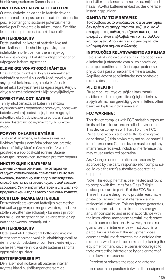  185hierfür vorgesehenen Sammelstellen.DIRETTIVA RELATIVA ALLE BATTERIEQuesto simbolo indica che le batterie devono essere smaltite separatamente dai riuti domestici poiché contengono sostanze potenzialmente nocive per l’ambiente e la salute umana. Smaltire le batterie negli appositi centri di raccolta.BATTERIDIREKTIV Dette symbol indikerer, at batterier ikke må bortskaffes med husholdningsaffald, da de indeholder stoffer, der kan være miljø- og helbredsskadelige. Bortskaf venligst batterier på udpegede indsamlingssteder.ELEMEKRE VONATKOZÓ IRÁNYELVEz a szimbólum azt jelzi, hogy az elemek nem dobhatók háztartási hulladék közé, mivel olyan anyagokat tartalmaznak, amelyek károsak lehetnek a környezetre és az egészségre. Kérjük, vigye a használt elemeket a kijelölt gyűjtőhelyre.DYREKTYWA DOT. BATERII Ten symbol oznacza, że baterii nie można wyrzucać wraz z odpadami domowymi, ponieważ baterie zawierają substancje, które mogą być szkodliwe dla środowiska oraz zdrowia. Baterie należy dostarczyć do wyznaczonych punktów zbiórki.POKYNY OHĽADNE BATÉRIE Tento znak znamená, že batérie sa nesmú likvidovať spolu s domácim odpadom, pretože obsahujú látky, ktoré môžu znečistiť životné prostredie alebo poškodiť zdravie. Batérie likvidujte v strediskách určených pre zber odpadu.ИНСТРУКЦИИ К БАТАРЕЯМДанный символ означает, что батареи не следует утилизировать совместно с бытовым мусором, поскольку они содержат вещества, способные нанести вред окружающей среде и здоровью. Утилизируйте батареи в специально предназначенных для этого приемных пунктах.RICHTLIJN INZAKE BATTERIJENDit symbool betekent dat batterijen niet met het huisvuil weggeworpen mogen worden, omdat ze stoffen bevatten die schadelijk kunnen zijn voor het milieu en de gezondheid. Lever batterijen op een aangewezen inzamelpunt in.BATTERIDIREKTIVDette symbolet indikerer at batteriene ikke må kastes sammen med vanlig husholdningsavfall da de inneholder substanser som kan skade miljøet og helsen. Vær vennlig å kaste batterier i angitte oppsamlingspunkter.BATTERIFÖRESKRIFT Denna symbol indikerar att batterier inte får avyttras bland hushållssopor eftersom de innehåller substanser som kan skada miljön och hälsan. Avyttra batterier endast vid designerade insamlingspunkter.ΟΔΗΓΙΑ ΓΙΑ ΤΙΣ ΜΠΑΤΑΡΙΕΣΤο σύμβολο αυτό υποδεικνύει ότι οι μπαταρίες δεν πρέπει να απορρίπτονται μαζί με οικιακά απορρίμματα, καθώς περιέχουν ουσίες που μπορεί να είναι επιβλαβείς για το περιβάλλον και την υγεία. Απορρίπτετε τις μπαταρίες στα καθορισμένα σημεία συλλογής.INSTRUÇÕES RELATIVAMENTE ÀS PILHASEste símbolo indica que as pilhas não podem ser eliminadas juntamente com o lixo doméstico, dado que contêm substâncias que podem ser prejudiciais para o meio ambiente e a saúde. As pilhas devem ser eliminadas nos pontos de recolha designados.PIL DIREKTIFIBu sembol, çevreye ve sağlığa karşı zararlı olabilen maddeler içerebileceği için pillerin ev atığıyla atılmaması gerektiği gösterir. lütfen, pilleri belirtilen toplama noktalarına atın.FCC WARNING:This device complies with FCC radiation exposure limits set forth for an uncontrolled environment. This device complies with Part 15 of the FCC Rules. Operation is subject to the following two conditions: (1) this device may not cause harmful interference, and (2) this device must accept any interference received, including interference that may cause undesired operation.Any Changes or modications not expressly approved by the party responsible for compliance could void the user’s authority to operate the equipment.Note: This equipment has been tested and found to comply with the limits for a Class B digital device, pursuant to part 15 of the FCC Rules. These limits are designed to provide reasonable protection against harmful interference in a residential installation. This equipment generates, uses and can radiate radio frequency energy and, if not installed and used in accordance with the instructions, may cause harmful interference to radio communications. However, there is no guarantee that interference will not occur in a particular installation. If this equipment does cause harmful interference to radio or television reception, which can be determined by turning the equipment off and on, the user is encouraged to try to correct the interference by one or more of the following measures:—Reorient or relocate the receiving antenna.—Increase the separation between the equipment 