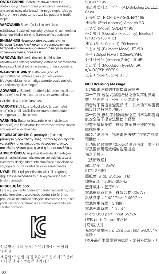 188OSTRZEŻENIE! Baterii (zestawu baterii lub dostarczonych baterii przez producenta) nie należy wystawiać na działanie nadmiernego ciepła, takiego jak promienie słoneczne, pożar lub podobne źródła ciepła.VAROVANIE: Batérie (balenie batérií alebo nainštalované batérie) nesmú byť vystavené nadmernému teplu, napríklad slnečnému žiareniu, ohňu a podobne.ВНИМАНИЕ! Не допускайте воздействия на батареи (батарейный отсек или установленные батареи) источников избыточного нагрева: прямых солнечных лучей, огня и т. п.VAROVANIE: Batérie (balenie batérií alebo nainštalované batérie) nesmú byť vystavené nadmernému teplu, napríklad slnečnému žiareniu, ohňu a podobne.WAARSCHUWING! Batterijen (accu of geïnstalleerde batterijen) mogen niet worden blootgesteld aan overmatige warmte, zoals zonlicht, vuur of soortgelijke dingen.ADVARSEL: Batterier (batteripakke eller installerte batterier) skal ikke utsettes for sterk varme, slik som solskinn, brann eller lignende.VAROITUS: Akkuja (akkuyksikkö tai asennetut akut) ei saa altistaa liialliselle kuumuudelle, kuten auringonvalo, tulipalo, tms.VARNING: Batterier (nätandel eller installerade batterier) inte får utsättas för överdriven värme såsom solsken, eld eller liknande.ΠΡΟΕΙΔΟΠΟΙΗΣΗ: Οι μπαταρίες (κλειστή μπαταρία ή εγκατεστημένες μπαταρίες) δεν πρέπει να εκτίθενται σε υπερβολική θερμότητα, όπως απευθείας ηλιακό φως, φωτιά ή όμοιες συνθήκες.ADVERTÊNCIA: As pilhas (fonte de alimentação ou pilhas instaladas) não devem ser sujeitas a calor excessivo, designadamente através de exposição ao sol, fogo ou outras fontes de calor semelhantes.UYARI: Piller (pil paketi ya da takılı piller) güneş ışığı, ateş ya da benzeri aşırı ısı kaynaklarına maruz bırakılmamalıdır.RESOLUÇÃO 506Este equipamento opera em caráter secundário, isto é, não tem direito a proteção contra interferência prejudicial, mesmo de estações do mesmo tipo, e não pode causar interferência a sistemas operando em caráter primário.인증받은자의 상호: (주)디엠에이씨인터내셔널제품명/모델명:특정소출력무선기기(무선데이타통신시스템용무선기기)/SOL-EP1195제조자및제조국가: FKA Distributing Co.,LLC/ China인증번호: R-CRI-DMV-SOL-EP1195제품명 (Product name): Amps Air 2.0모델명 (Model): SOL-EP1195 무선방식 (Operation Frequency): Bluetooth (2402 – 2480 MHz)채널 (Radio Channel): 79channels무선채널 (Bluetooth Mode):  BT :5.0출력 (Output Power): 0.05mW/WHz안테나이득 (Antenna Gain): 1.61dBi변조형식 (Modulation Type):GFSK, π/4-DQPSK, 8DPSK전원 (Power Supply): 3.7 V  NCC Warning Message低功率電波輻射性電機管理辦法第十二條 經型式認證合格之低功率射頻電機，非經許可，公司、商號或使用者均不得擅自變更頻 率、加大功率或變更原設計之特性及功能。第十四條 低功率射頻電機之使用不得影響飛航安全及干擾合法通信；經發現有干擾現象時，應改 善至無干擾時方得繼續使用。前項合法通信，指依電信法規定作業之無線電通信。低功率射頻電機 須忍受合法通信或工業、科學及醫療用電波輻射性電機設備之干擾。【技術規格】輸出功率： 3mW阻抗: 2*16Ω靈敏度: 91dB ±3dB&amp;1KHZ頻率範圍：20Hz-20kHz 藍牙版本：藍牙5.0電池形態與容量：鋰聚合物 60mAh訊號頻率：2.402GHz‐ 2.480GHz電池使用時間：3小時電池充電時間：1.5 小時Micro USB port: Input 5V/2A USB port: Output 5V/1A[充電說明]充電時請由Micro USB port 輸入5VDC, 1A 電源。(本產品不附賣電源供應器，請另外選購。)