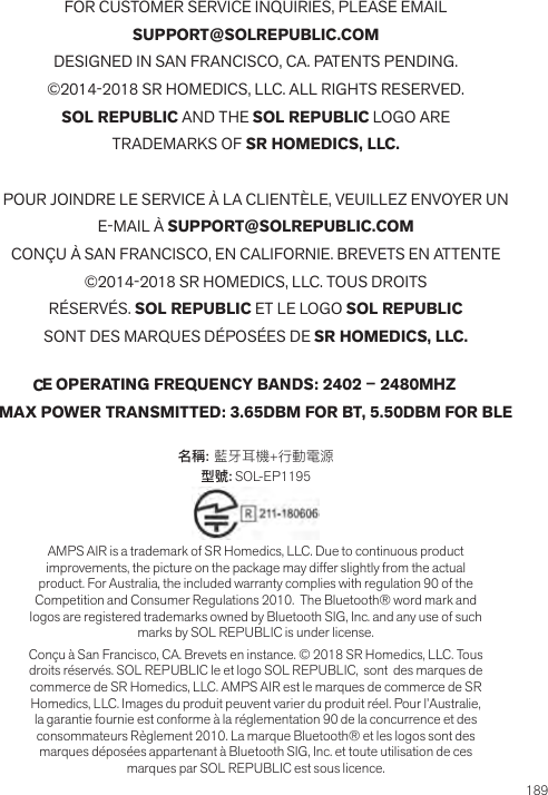 189FOR CUSTOMER SERVICE INQUIRIES, PLEASE EMAILSUPPORT@SOLREPUBLIC.COMDESIGNED IN SAN FRANCISCO, CA. PATENTS PENDING.©2014-2018 SR HOMEDICS, LLC. ALL RIGHTS RESERVED.SOL REPUBLIC AND THE SOL REPUBLIC LOGO ARETRADEMARKS OF SR HOMEDICS, LLC.POUR JOINDRE LE SERVICE À LA CLIENTÈLE, VEUILLEZ ENVOYER UNE-MAIL À SUPPORT@SOLREPUBLIC.COMCONÇU À SAN FRANCISCO, EN CALIFORNIE. BREVETS EN ATTENTE©2014-2018 SR HOMEDICS, LLC. TOUS DROITSRÉSERVÉS. SOL REPUBLIC ET LE LOGO SOL REPUBLICSONT DES MARQUES DÉPOSÉES DE SR HOMEDICS, LLC. OPERATING FREQUENCY BANDS: 2402 – 2480MHZMAX POWER TRANSMITTED: 3.65DBM FOR BT, 5.50DBM FOR BLE名稱: 藍牙耳機+行動電源型號: SOL-EP1195 AMPS AIR is a trademark of SR Homedics, LLC. Due to continuous product improvements, the picture on the package may differ slightly from the actual product. For Australia, the included warranty complies with regulation 90 of the Competition and Consumer Regulations 2010.  The Bluetooth® word mark and logos are registered trademarks owned by Bluetooth SIG, Inc. and any use of such marks by SOL REPUBLIC is under license.Conçu à San Francisco, CA. Brevets en instance. © 2018 SR Homedics, LLC. Tous droits réservés. SOL REPUBLIC le et logo SOL REPUBLIC,  sont  des marques de commerce de SR Homedics, LLC. AMPS AIR est le marques de commerce de SR Homedics, LLC. Images du produit peuvent varier du produit réel. Pour l’Australie, la garantie fournie est conforme à la réglementation 90 de la concurrence et des consommateurs Règlement 2010. La marque Bluetooth® et les logos sont des marques déposées appartenant à Bluetooth SIG, Inc. et toute utilisation de ces marques par SOL REPUBLIC est sous licence.SUPPORT@SOLREPUBLIC.COMECEC