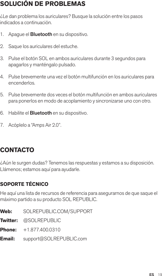 ES  19SOLUCIÓN DE PROBLEMAS¿Le dan problema los auriculares? Busque la solución entre los pasos indicados a continuación.1.  Apague el Bluetooth en su dispositivo.2.  Saque los auriculares del estuche. 3.  Pulse el botón SOL en ambos auriculares durante 3 segundos para apagarlos y manténgalo pulsado.4.  Pulse brevemente una vez el botón multifunción en los auriculares para encenderlos.5.  Pulse brevemente dos veces el botón multifunción en ambos auriculares para ponerlos en modo de acoplamiento y sincronizarse uno con otro.6.  Habilite el Bluetooth en su dispositivo.7.  Acóplelo a “Amps Air 2.0”. CONTACTO¿Aún le surgen dudas? Tenemos las respuestas y estamos a su disposición. Llámenos; estamos aquí para ayudarle.SOPORTE TÉCNICOHe aquí una lista de recursos de referencia para asegurarnos de que saque el máximo partido a su producto SOL REPUBLIC.Web: SOLREPUBLIC.COM/SUPPORTTwitter: @SOLREPUBLICPhone: +1.877.400.0310Email: support@SOLREPUBLIC.com