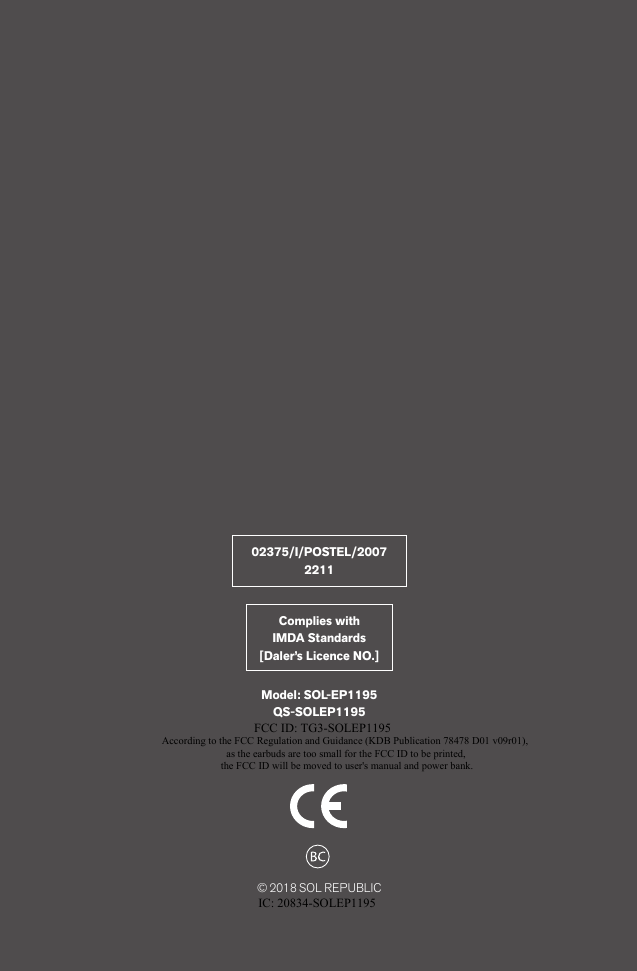 © 2018 SOL REPUBLICModel: SOL-EP1195QS-SOLEP119502375/I/POSTEL/20072211Complies with IMDA Standards[Daler’s Licence NO.]According to the FCC Regulation and Guidance (KDB Publication 78478 D01 v09r01),as the earbuds are too small for the FCC ID to be printed,the FCC ID will be moved to user&apos;s manual and power bank.FCC ID: TG3-SOLEP1195IC: 20834-SOLEP1195