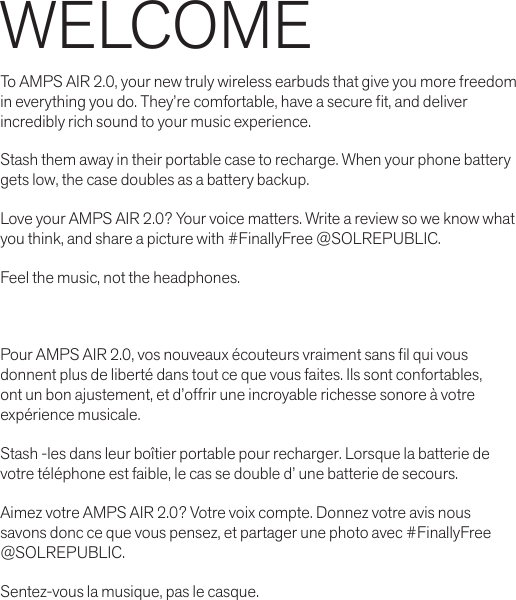 WELCOMETo AMPS AIR 2.0, your new truly wireless earbuds that give you more freedom in everything you do. They’re comfortable, have a secure t, and deliver incredibly rich sound to your music experience. Stash them away in their portable case to recharge. When your phone battery gets low, the case doubles as a battery backup.Love your AMPS AIR 2.0? Your voice matters. Write a review so we know what you think, and share a picture with #FinallyFree @SOLREPUBLIC.Feel the music, not the headphones.Pour AMPS AIR 2.0, vos nouveaux écouteurs vraiment sans l qui vous donnent plus de liberté dans tout ce que vous faites. Ils sont confortables, ont un bon ajustement, et d’offrir une incroyable richesse sonore à votre expérience musicale.Stash -les dans leur boîtier portable pour recharger. Lorsque la batterie de votre téléphone est faible, le cas se double d’ une batterie de secours.Aimez votre AMPS AIR 2.0? Votre voix compte. Donnez votre avis nous  savons donc ce que vous pensez, et partager une photo avec #FinallyFree  @SOLREPUBLIC.Sentez-vous la musique, pas le casque.