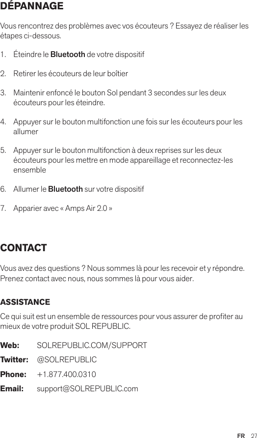 FR  27DÉPANNAGE Vous rencontrez des problèmes avec vos écouteurs ? Essayez de réaliser les étapes ci-dessous.1.  Éteindre le Bluetooth de votre dispositif2.  Retirer les écouteurs de leur boîtier3.   Maintenir enfoncé le bouton Sol pendant 3 secondes sur les deux écouteurs pour les éteindre.4.   Appuyer sur le bouton multifonction une fois sur les écouteurs pour les allumer5.   Appuyer sur le bouton multifonction à deux reprises sur les deux écouteurs pour les mettre en mode appareillage et reconnectez-les ensemble6.   Allumer le Bluetooth sur votre dispositif7.   Apparier avec « Amps Air 2.0 » CONTACTVous avez des questions ? Nous sommes là pour les recevoir et y répondre. Prenez contact avec nous, nous sommes là pour vous aider. ASSISTANCECe qui suit est un ensemble de ressources pour vous assurer de proter au mieux de votre produit SOL REPUBLIC. Web: SOLREPUBLIC.COM/SUPPORTTwitter: @SOLREPUBLICPhone: +1.877.400.0310Email: support@SOLREPUBLIC.com