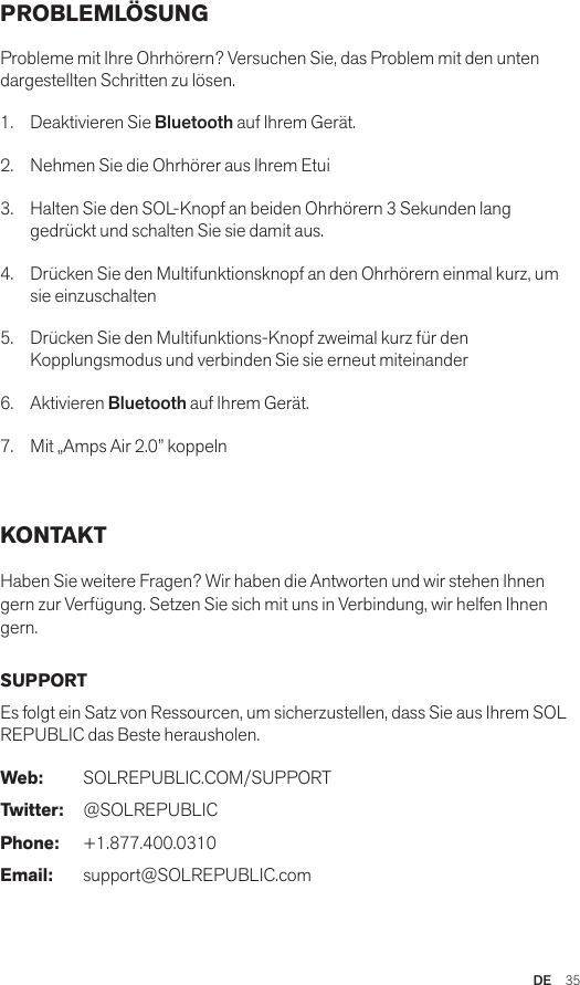 DE  35PROBLEMLÖSUNG Probleme mit Ihre Ohrhörern? Versuchen Sie, das Problem mit den unten dargestellten Schritten zu lösen.1.  Deaktivieren Sie Bluetooth auf Ihrem Gerät.2.  Nehmen Sie die Ohrhörer aus Ihrem Etui3.   Halten Sie den SOL-Knopf an beiden Ohrhörern 3 Sekunden lang gedrückt und schalten Sie sie damit aus.4.   Drücken Sie den Multifunktionsknopf an den Ohrhörern einmal kurz, um sie einzuschalten5.   Drücken Sie den Multifunktions-Knopf zweimal kurz für den Kopplungsmodus und verbinden Sie sie erneut miteinander6.   Aktivieren Bluetooth auf Ihrem Gerät.7.   Mit „Amps Air 2.0” koppeln KONTAKT Haben Sie weitere Fragen? Wir haben die Antworten und wir stehen Ihnen gern zur Verfügung. Setzen Sie sich mit uns in Verbindung, wir helfen Ihnen gern. SUPPORTEs folgt ein Satz von Ressourcen, um sicherzustellen, dass Sie aus Ihrem SOL REPUBLIC das Beste herausholen. Web: SOLREPUBLIC.COM/SUPPORTTwitter: @SOLREPUBLICPhone: +1.877.400.0310Email: support@SOLREPUBLIC.com