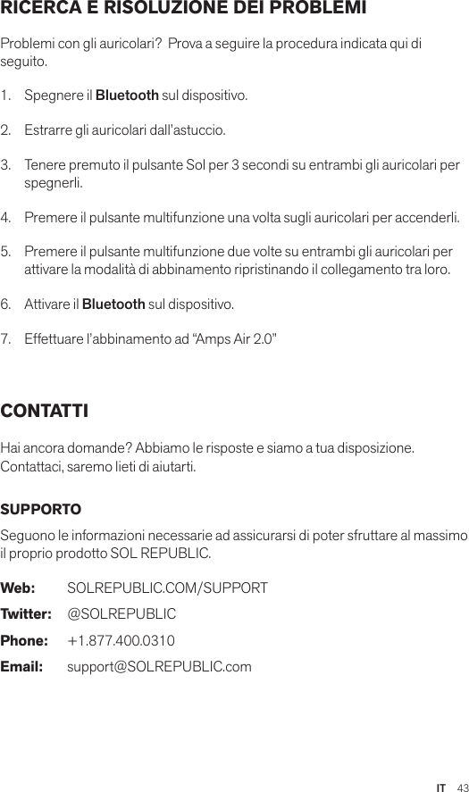 IT  43RICERCA E RISOLUZIONE DEI PROBLEMI Problemi con gli auricolari?  Prova a seguire la procedura indicata qui di seguito.1.  Spegnere il Bluetooth sul dispositivo.2.  Estrarre gli auricolari dall’astuccio.3.   Tenere premuto il pulsante Sol per 3 secondi su entrambi gli auricolari per spegnerli.4.   Premere il pulsante multifunzione una volta sugli auricolari per accenderli.5.   Premere il pulsante multifunzione due volte su entrambi gli auricolari per attivare la modalità di abbinamento ripristinando il collegamento tra loro.6.   Attivare il Bluetooth sul dispositivo.7.   Effettuare l’abbinamento ad “Amps Air 2.0” CONTATTI Hai ancora domande? Abbiamo le risposte e siamo a tua disposizione.   Contattaci, saremo lieti di aiutarti. SUPPORTO Seguono le informazioni necessarie ad assicurarsi di poter sfruttare al massimo il proprio prodotto SOL REPUBLIC. Web: SOLREPUBLIC.COM/SUPPORTTwitter: @SOLREPUBLICPhone: +1.877.400.0310Email: support@SOLREPUBLIC.com