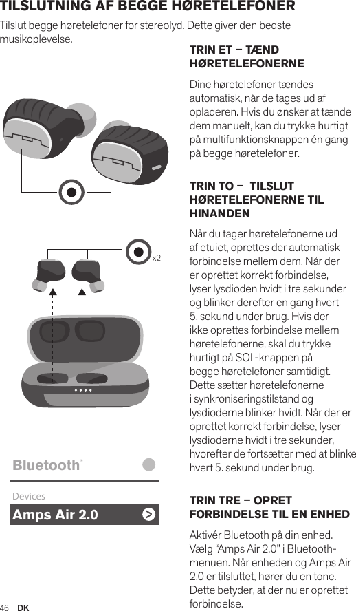 Amps Air 2.0Bluetooth®DevicesAmps Air MonoBluetooth®DevicesAmps Air 2.0Bluetooth®DevicesAmps Air MonoBluetooth®Devicesx2Amps Air 2.0Bluetooth®DevicesAmps Air MonoBluetooth®DevicesTRIN ET – TÆND HØRETELEFONERNEDine høretelefoner tændes automatisk, når de tages ud af opladeren. Hvis du ønsker at tænde dem manuelt, kan du trykke hurtigt på multifunktionsknappen én gang på begge høretelefoner. TRIN TO –  TILSLUT HØRETELEFONERNE TIL HINANDENNår du tager høretelefonerne ud af etuiet, oprettes der automatisk forbindelse mellem dem. Når der er oprettet korrekt forbindelse, lyser lysdioden hvidt i tre sekunder og blinker derefter en gang hvert 5. sekund under brug. Hvis der ikke oprettes forbindelse mellem høretelefonerne, skal du trykke hurtigt på SOL-knappen på begge høretelefoner samtidigt. Dette sætter høretelefonerne i synkroniseringstilstand og lysdioderne blinker hvidt. Når der er oprettet korrekt forbindelse, lyser lysdioderne hvidt i tre sekunder, hvorefter de fortsætter med at blinke hvert 5. sekund under brug. TRIN TRE – OPRET FORBINDELSE TIL EN ENHEDAktivér Bluetooth på din enhed. Vælg “Amps Air 2.0” i Bluetooth-menuen. Når enheden og Amps Air 2.0 er tilsluttet, hører du en tone. Dette betyder, at der nu er oprettet forbindelse.TILSLUTNING AF BEGGE HØRETELEFONER Tilslut begge høretelefoner for stereolyd. Dette giver den bedste musikoplevelse. 46  DK