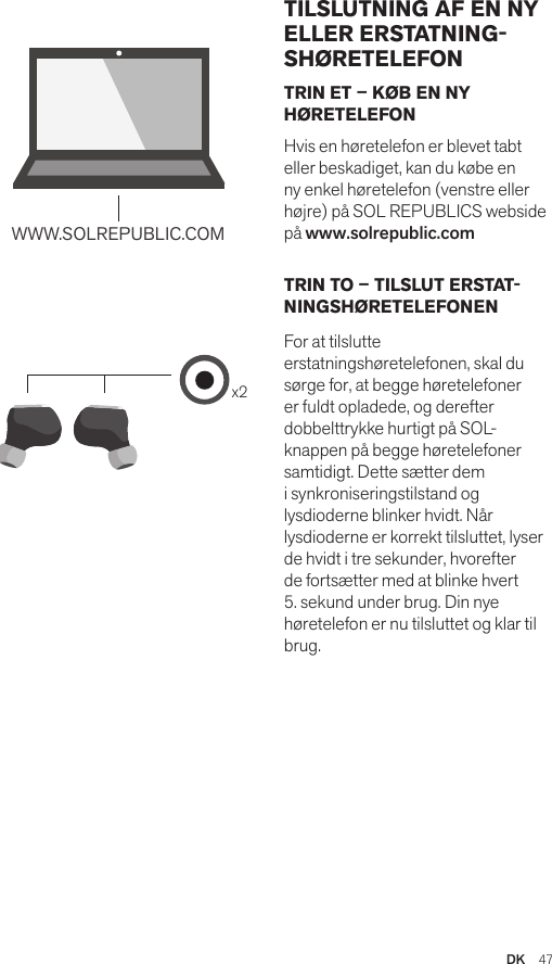 Amps Air 2.0Bluetooth®DevicesAmps Air MonoBluetooth®Devicesx2WWW.SOLREPUBLIC.COMAmps AirBluetooth®DevicesAmps Air MonoBluetooth®DevicesTRIN ET – KØB EN NY HØRETELEFONHvis en høretelefon er blevet tabt eller beskadiget, kan du købe en ny enkel høretelefon (venstre eller højre) på SOL REPUBLICS webside på www.solrepublic.comTRIN TO – TILSLUT ERSTAT-NINGSHØRETELEFONEN For at tilslutte erstatningshøretelefonen, skal du sørge for, at begge høretelefoner er fuldt opladede, og derefter dobbelttrykke hurtigt på SOL-knappen på begge høretelefoner samtidigt. Dette sætter dem i synkroniseringstilstand og lysdioderne blinker hvidt. Når lysdioderne er korrekt tilsluttet, lyser de hvidt i tre sekunder, hvorefter de fortsætter med at blinke hvert 5. sekund under brug. Din nye høretelefon er nu tilsluttet og klar til brug.TILSLUTNING AF EN NY ELLER ERSTATNING-SHØRETELEFONDK  47