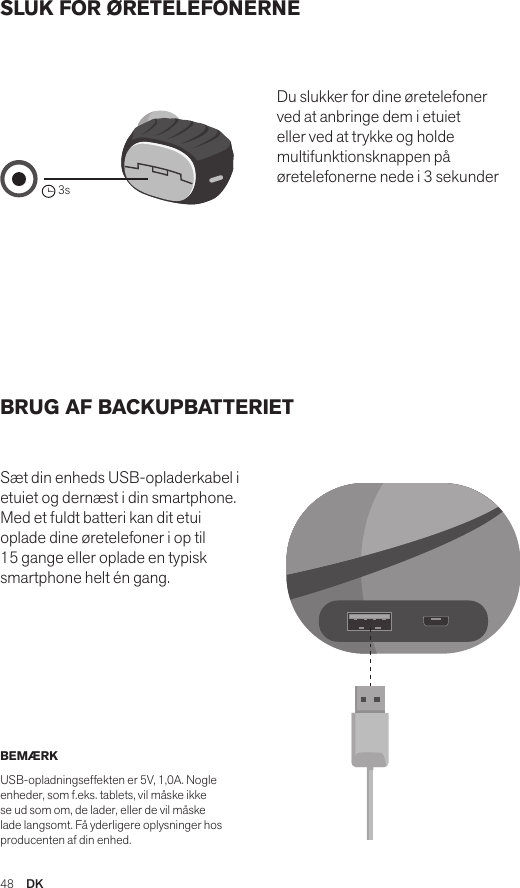 48  DKSLUK FOR ØRETELEFONERNE BRUG AF BACKUPBATTERIET Sæt din enheds USB-opladerkabel i etuiet og dernæst i din smartphone. Med et fuldt batteri kan dit etui oplade dine øretelefoner i op til 15 gange eller oplade en typisk smartphone helt én gang. Du slukker for dine øretelefoner ved at anbringe dem i etuiet eller ved at trykke og holde multifunktionsknappen på øretelefonerne nede i 3 sekunderBEMÆRK USB-opladningseffekten er 5V, 1,0A. Nogle enheder, som f.eks. tablets, vil måske ikke se ud som om, de lader, eller de vil måske lade langsomt. Få yderligere oplysninger hos producenten af din enhed.Amps Air 2.0Bluetooth®DevicesAmps Air MonoBluetooth®Devices3sAmps Air 2.0Bluetooth®DevicesAmps Air MonoBluetooth®DevicesAmps Air 2.0Bluetooth®DevicesAmps Air MonoBluetooth®Devices