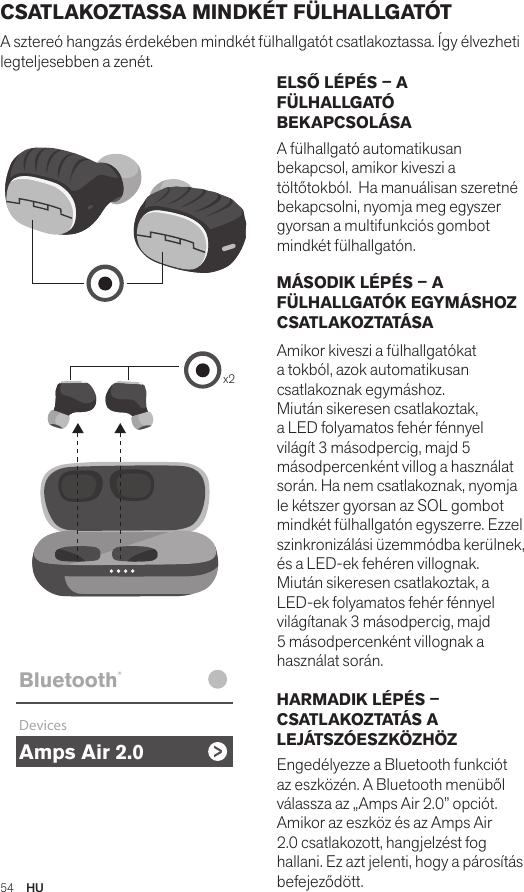 Amps Air 2.0Bluetooth®DevicesAmps Air MonoBluetooth®DevicesAmps Air 2.0Bluetooth®DevicesAmps Air MonoBluetooth®Devicesx2Amps Air 2.0Bluetooth®DevicesAmps Air MonoBluetooth®Devices54  HUCSATLAKOZTASSA MINDKÉT FÜLHALLGATÓT  A sztereó hangzás érdekében mindkét fülhallgatót csatlakoztassa. Így élvezheti legteljesebben a zenét. ELSŐ LÉPÉS – A FÜLHALLGATÓ BEKAPCSOLÁSA A fülhallgató automatikusan bekapcsol, amikor kiveszi a töltőtokból.  Ha manuálisan szeretné bekapcsolni, nyomja meg egyszer gyorsan a multifunkciós gombot mindkét fülhallgatón. MÁSODIK LÉPÉS – A FÜLHALLGATÓK EGYMÁSHOZ CSATLAKOZTATÁSA Amikor kiveszi a fülhallgatókat a tokból, azok automatikusan csatlakoznak egymáshoz. Miután sikeresen csatlakoztak, a LED folyamatos fehér fénnyel világít 3 másodpercig, majd 5 másodpercenként villog a használat során. Ha nem csatlakoznak, nyomja le kétszer gyorsan az SOL gombot mindkét fülhallgatón egyszerre. Ezzel szinkronizálási üzemmódba kerülnek, és a LED-ek fehéren villognak. Miután sikeresen csatlakoztak, a LED-ek folyamatos fehér fénnyel világítanak 3 másodpercig, majd 5 másodpercenként villognak a használat során. HARMADIK LÉPÉS – CSATLAKOZTATÁS A LEJÁTSZÓESZKÖZHÖZ  Engedélyezze a Bluetooth funkciót az eszközén. A Bluetooth menüből válassza az „Amps Air 2.0” opciót. Amikor az eszköz és az Amps Air 2.0 csatlakozott, hangjelzést fog hallani. Ez azt jelenti, hogy a párosítás befejeződött.