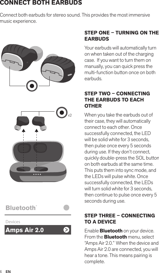 6  ENCONNECT BOTH EARBUDSConnect both earbuds for stereo sound. This provides the most immersive music experience. STEP ONE – TURNING ON THE EARBUDSYour earbuds will automatically turn on when taken out of the charging case.  If you want to turn them on manually, you can quick press the multi-function button once on both earbuds.STEP TWO – CONNECTING THE EARBUDS TO EACH OTHERWhen you take the earbuds out of their case, they will automatically connect to each other. Once successfully connected, the LED will be solid white for 3 seconds, then pulse once every 5 seconds during use. If they don’t connect, quickly double-press the SOL button on both earbuds at the same time. This puts them into sync mode, and the LEDs will pulse white. Once successfully connected, the LEDs will turn solid white for 3 seconds, then continue to pulse once every 5 seconds during use.STEP THREE – CONNECTING TO A DEVICEEnable Bluetooth on your device. From the Bluetooth menu, select  “Amps Air 2.0.” When the device and Amps Air 2.0 are connected, you will hear a tone. This means pairing is complete.Amps Air 2.0Bluetooth®DevicesAmps Air MonoBluetooth®DevicesAmps Air 2.0Bluetooth®DevicesAmps Air MonoBluetooth®Devicesx2Amps Air 2.0Bluetooth®DevicesAmps Air MonoBluetooth®Devices
