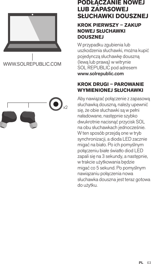 Amps Air 2.0Bluetooth®DevicesAmps Air MonoBluetooth®Devicesx2WWW.SOLREPUBLIC.COMAmps AirBluetooth®DevicesAmps Air MonoBluetooth®DevicesKROK PIERWSZY – ZAKUP NOWEJ SŁUCHAWKI DOUSZNEJ W przypadku zgubienia lub uszkodzenia słuchawki, można kupić pojedynczą słuchawkę douszną (lewą lub prawą) w witrynie  SOL REPUBLIC pod adresem  www.solrepublic.com KROK DRUGI – PAROWANIE WYMIENIONEJ SŁUCHAWKI Aby nawiązać połączenie z zapasową słuchawką douszną, należy upewnić się, że obie słuchawki są w pełni naładowane, następnie szybko dwukrotnie nacisnąć przycisk SOL na obu słuchawkach jednocześnie. W ten sposób przejdą one w tryb synchronizacji, a dioda LED zacznie migać na biało. Po ich pomyślnym połączeniu białe światło diod LED zapali się na 3 sekundy, a następnie, w trakcie użytkowania będzie migać co 5 sekund. Po pomyślnym nawiązaniu połączenia nowa słuchawka douszna jest teraz gotowa do użytku. PODŁĄCZANIE NOWEJ LUB ZAPASOWEJ SŁUCHAWKI DOUSZNEJPL  63