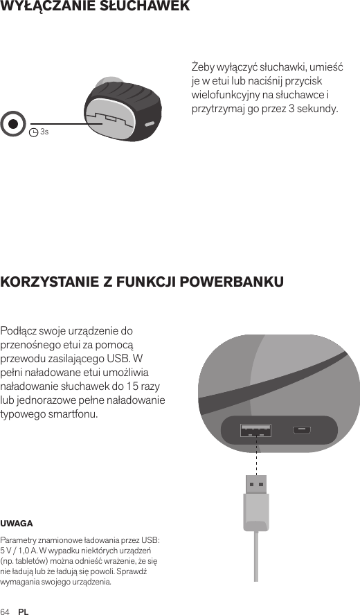 64  PLWYŁĄCZANIE SŁUCHAWEK KORZYSTANIE Z FUNKCJI POWERBANKU Podłącz swoje urządzenie do przenośnego etui za pomocą przewodu zasilającego USB. W pełni naładowane etui umożliwia naładowanie słuchawek do 15 razy lub jednorazowe pełne naładowanie typowego smartfonu. Żeby wyłączyć słuchawki, umieść je w etui lub naciśnij przycisk wielofunkcyjny na słuchawce i przytrzymaj go przez 3 sekundy. UWAGA Parametry znamionowe ładowania przez USB: 5 V / 1,0 A. W wypadku niektórych urządzeń (np. tabletów) można odnieść wrażenie, że się nie ładują lub że ładują się powoli. Sprawdź wymagania swojego urządzenia.Amps Air 2.0Bluetooth®DevicesAmps Air MonoBluetooth®Devices3sAmps Air 2.0Bluetooth®DevicesAmps Air MonoBluetooth®DevicesAmps Air 2.0Bluetooth®DevicesAmps Air MonoBluetooth®Devices