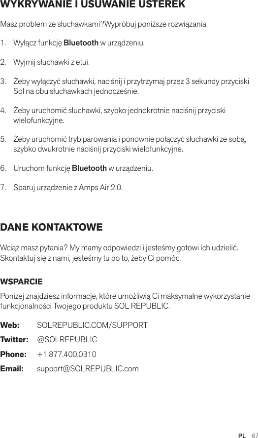 PL  67WYKRYWANIE I USUWANIE USTEREK Masz problem ze słuchawkami?Wypróbuj poniższe rozwiązania.1.  Wyłącz funkcję Bluetooth w urządzeniu.2.  Wyjmij słuchawki z etui.3.   Żeby wyłączyć słuchawki, naciśnij i przytrzymaj przez 3 sekundy przyciski Sol na obu słuchawkach jednocześnie.4.   Żeby uruchomić słuchawki, szybko jednokrotnie naciśnij przyciski wielofunkcyjne.5.   Żeby uruchomić tryb parowania i ponownie połączyć słuchawki ze sobą, szybko dwukrotnie naciśnij przyciski wielofunkcyjne.6.   Uruchom funkcję Bluetooth w urządzeniu.7.   Sparuj urządzenie z Amps Air 2.0. DANE KONTAKTOWE Wciąż masz pytania? My mamy odpowiedzi i jesteśmy gotowi ich udzielić.Skontaktuj się z nami, jesteśmy tu po to, żeby Ci pomóc. WSPARCIE Poniżej znajdziesz informacje, które umożliwią Ci maksymalne wykorzystanie funkcjonalności Twojego produktu SOL REPUBLIC. Web: SOLREPUBLIC.COM/SUPPORTTwitter: @SOLREPUBLICPhone: +1.877.400.0310Email: support@SOLREPUBLIC.com
