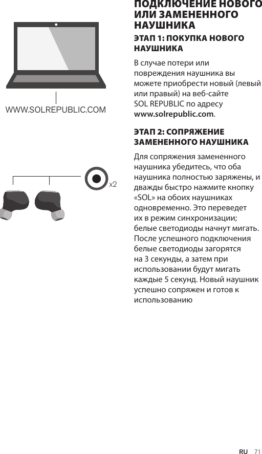 Amps Air 2.0Bluetooth®DevicesAmps Air MonoBluetooth®Devicesx2WWW.SOLREPUBLIC.COMAmps AirBluetooth®DevicesAmps Air MonoBluetooth®DevicesЭТАП 1: ПОКУПКА НОВОГО НАУШНИКА В случае потери или повреждения наушника вы можете приобрести новый (левый или правый) на веб-сайте  SOL REPUBLIC по адресу  www.solrepublic.com. ЭТАП 2: СОПРЯЖЕНИЕ ЗАМЕНЕННОГО НАУШНИКА Для сопряжения замененного наушника убедитесь, что оба наушника полностью заряжены, и дважды быстро нажмите кнопку «SOL» на обоих наушниках одновременно. Это переведет их в режим синхронизации; белые светодиоды начнут мигать. После успешного подключения белые светодиоды загорятся на 3 секунды, а затем при использовании будут мигать каждые 5 секунд. Новый наушник успешно сопряжен и готов к использованиюПОДКЛЮЧЕНИЕ НОВОГО ИЛИ ЗАМЕНЕННОГО НАУШНИКАRU  71