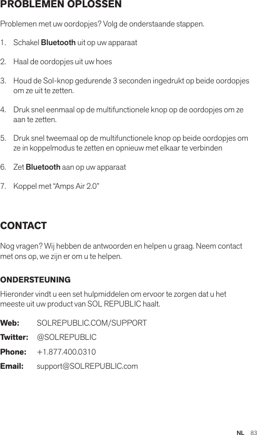 NL  83PROBLEMEN OPLOSSEN Problemen met uw oordopjes? Volg de onderstaande stappen.1. Schakel Bluetooth uit op uw apparaat2.  Haal de oordopjes uit uw hoes3.   Houd de Sol-knop gedurende 3 seconden ingedrukt op beide oordopjes om ze uit te zetten.4.   Druk snel eenmaal op de multifunctionele knop op de oordopjes om ze aan te zetten.5.   Druk snel tweemaal op de multifunctionele knop op beide oordopjes om ze in koppelmodus te zetten en opnieuw met elkaar te verbinden6.   Zet Bluetooth aan op uw apparaat7.   Koppel met “Amps Air 2.0” CONTACT Nog vragen? Wij hebben de antwoorden en helpen u graag. Neem contact met ons op, we zijn er om u te helpen. ONDERSTEUNING Hieronder vindt u een set hulpmiddelen om ervoor te zorgen dat u het meeste uit uw product van SOL REPUBLIC haalt.Web: SOLREPUBLIC.COM/SUPPORTTwitter: @SOLREPUBLICPhone: +1.877.400.0310Email: support@SOLREPUBLIC.com
