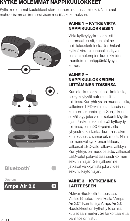 Amps Air 2.0Bluetooth®DevicesAmps Air MonoBluetooth®DevicesAmps Air 2.0Bluetooth®DevicesAmps Air MonoBluetooth®Devicesx2Amps Air 2.0Bluetooth®DevicesAmps Air MonoBluetooth®DevicesVAIHE 1 – KYTKE VIRTA NAPPIKUULOKKEISIINVirta kytkeytyy kuulokkeisiisi automaattisesti, kun otat ne pois latauskotelosta.  Jos haluat kytkeä virran manuaalisesti, voit painaa molempien kuulokkeiden monitoimintonäppäintä lyhyesti kerran. VAIHE 2 – NAPPIKUULOKKEIDEN LIITTÄMINEN TOISIINSA Kun otat kuulokkeet pois kotelosta, ne kytkeytyvät automaattisesti toisiinsa. Kun yhteys on muodostettu, valkoinen LED-valo palaa tasaisesti kolmen sekunnin ajan. Sen jälkeen se välkkyy joka viides sekunti käytön ajan. Jos kuulokkeet eivät kytkeydy toisiinsa, paina SOL-painiketta lyhyesti kaksi kertaa kummassakin kuulokkeessa samanaikaisesti. Näin ne menevät synkronointitilaan, ja valkoiset LED-valot alkavat välkkyä. Kun yhteys on muodostettu, valkoiset LED-valot palavat tasaisesti kolmen sekunnin ajan. Sen jälkeen ne jatkavat välkkymistä joka viides sekunti käytön ajan. VAIHE 3 – KYTKEMINEN LAITTEESEEN Aktivoi Bluetooth laitteessasi. Valitse Bluetooth-valikosta ”Amps Air 2.0”. Kun laite ja Amps Air 2.0 -kuulokkeet on kytketty toisiinsa, kuulet äänimerkin. Se tarkoittaa, että pariliitos onnistui.KYTKE MOLEMMAT NAPPIKUULOKKEET Kytke molemmat kuulokkeet stereoäänen aikaansaamiseksi. Näin saat mahdollisimman immersiivisen musiikkikokemuksen. 86  FI