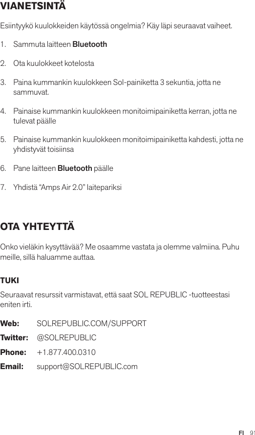 FI  91VIANETSINTÄ Esiintyykö kuulokkeiden käytössä ongelmia? Käy läpi seuraavat vaiheet.1.  Sammuta laitteen Bluetooth2.  Ota kuulokkeet kotelosta3.   Paina kummankin kuulokkeen Sol-painiketta 3 sekuntia, jotta ne sammuvat.4.   Painaise kummankin kuulokkeen monitoimipainiketta kerran, jotta ne tulevat päälle5.   Painaise kummankin kuulokkeen monitoimipainiketta kahdesti, jotta ne yhdistyvät toisiinsa6.   Pane laitteen Bluetooth päälle7.   Yhdistä “Amps Air 2.0” laitepariksi OTA YHTEYTTÄ Onko vieläkin kysyttävää? Me osaamme vastata ja olemme valmiina. Puhu meille, sillä haluamme auttaa. TUKI Seuraavat resurssit varmistavat, että saat SOL REPUBLIC -tuotteestasi eniten irti. Web: SOLREPUBLIC.COM/SUPPORTTwitter: @SOLREPUBLICPhone: +1.877.400.0310Email: support@SOLREPUBLIC.com