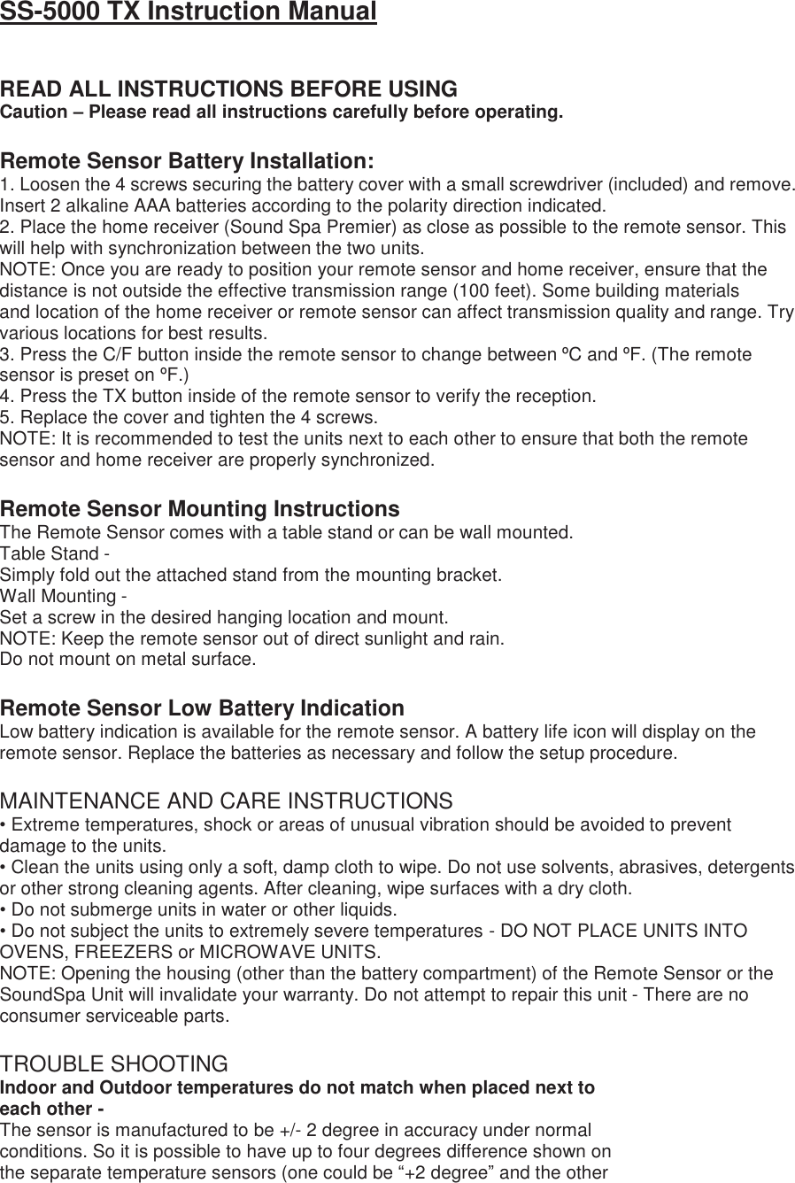 SS-5000 TX Instruction Manual   READ ALL INSTRUCTIONS BEFORE USING Caution – Please read all instructions carefully before operating.  Remote Sensor Battery Installation: 1. Loosen the 4 screws securing the battery cover with a small screwdriver (included) and remove. Insert 2 alkaline AAA batteries according to the polarity direction indicated. 2. Place the home receiver (Sound Spa Premier) as close as possible to the remote sensor. This will help with synchronization between the two units. NOTE: Once you are ready to position your remote sensor and home receiver, ensure that the distance is not outside the effective transmission range (100 feet). Some building materials and location of the home receiver or remote sensor can affect transmission quality and range. Try various locations for best results. 3. Press the C/F button inside the remote sensor to change between ºC and ºF. (The remote sensor is preset on ºF.) 4. Press the TX button inside of the remote sensor to verify the reception. 5. Replace the cover and tighten the 4 screws. NOTE: It is recommended to test the units next to each other to ensure that both the remote sensor and home receiver are properly synchronized.  Remote Sensor Mounting Instructions The Remote Sensor comes with a table stand or can be wall mounted. Table Stand - Simply fold out the attached stand from the mounting bracket. Wall Mounting - Set a screw in the desired hanging location and mount. NOTE: Keep the remote sensor out of direct sunlight and rain. Do not mount on metal surface.  Remote Sensor Low Battery Indication Low battery indication is available for the remote sensor. A battery life icon will display on the remote sensor. Replace the batteries as necessary and follow the setup procedure.  MAINTENANCE AND CARE INSTRUCTIONS • Extreme temperatures, shock or areas of unusual vibration should be avoided to prevent damage to the units. • Clean the units using only a soft, damp cloth to wipe. Do not use solvents, abrasives, detergents or other strong cleaning agents. After cleaning, wipe surfaces with a dry cloth. • Do not submerge units in water or other liquids. • Do not subject the units to extremely severe temperatures - DO NOT PLACE UNITS INTO OVENS, FREEZERS or MICROWAVE UNITS. NOTE: Opening the housing (other than the battery compartment) of the Remote Sensor or the SoundSpa Unit will invalidate your warranty. Do not attempt to repair this unit - There are no consumer serviceable parts.  TROUBLE SHOOTING Indoor and Outdoor temperatures do not match when placed next to each other - The sensor is manufactured to be +/- 2 degree in accuracy under normal conditions. So it is possible to have up to four degrees difference shown on the separate temperature sensors (one could be “+2 degree” and the other 